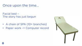 Once upon the time…
Facial bed –
The story has just begun
•  A chain of SPA (10+ branches)
•  Paper work -> Computer record
 