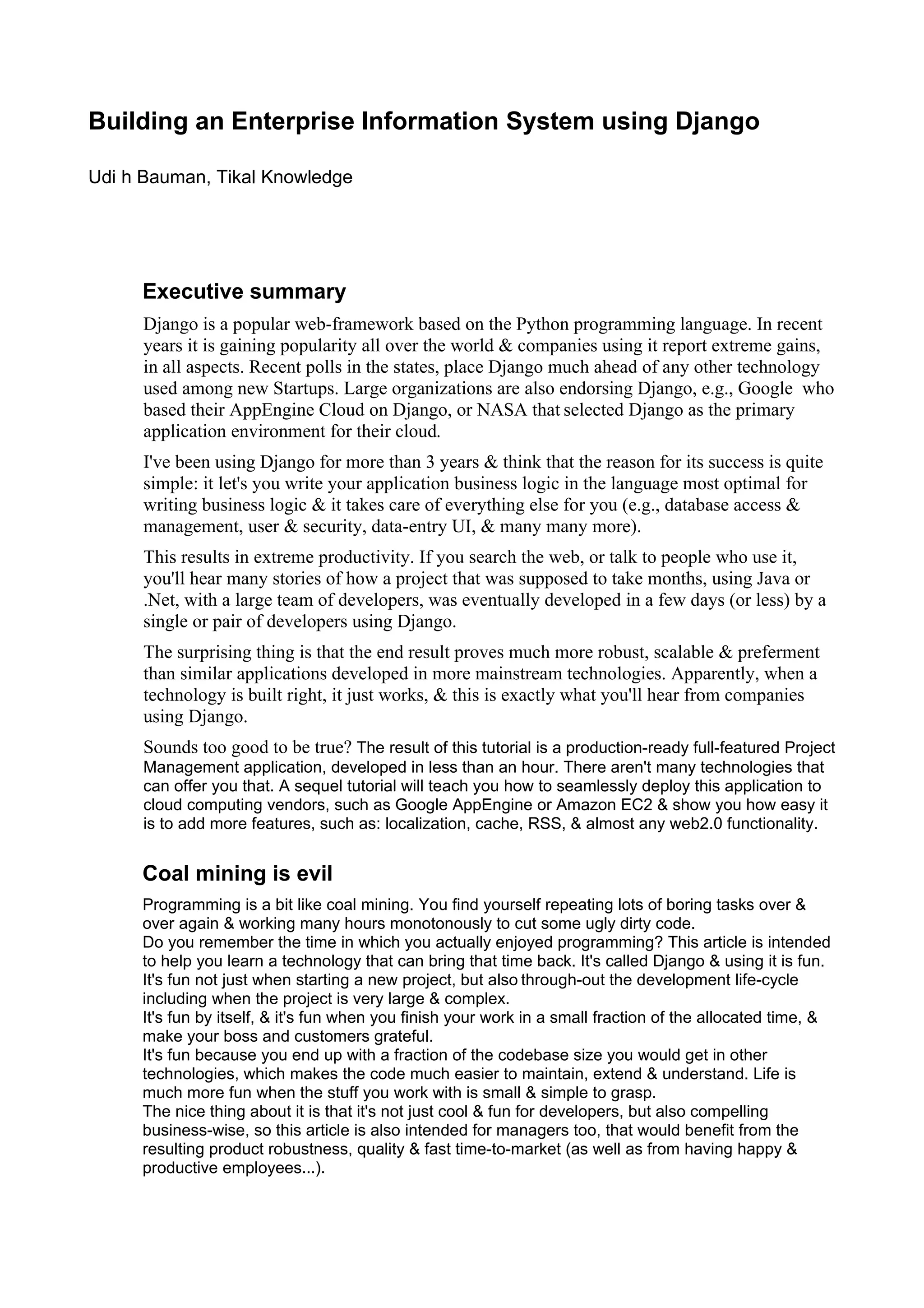 Building an Enterprise Information System using Django

Udi h Bauman, Tikal Knowledge




     Executive summary
      Django is a popular web-framework based on the Python programming language. In recent
      years it is gaining popularity all over the world & companies using it report extreme gains,
      in all aspects. Recent polls in the states, place Django much ahead of any other technology
      used among new Startups. Large organizations are also endorsing Django, e.g., Google who
      based their AppEngine Cloud on Django, or NASA that selected Django as the primary
      application environment for their cloud.
      I've been using Django for more than 3 years & think that the reason for its success is quite
      simple: it let's you write your application business logic in the language most optimal for
      writing business logic & it takes care of everything else for you (e.g., database access &
      management, user & security, data-entry UI, & many many more).
      This results in extreme productivity. If you search the web, or talk to people who use it,
      you'll hear many stories of how a project that was supposed to take months, using Java or
      .Net, with a large team of developers, was eventually developed in a few days (or less) by a
      single or pair of developers using Django.
      The surprising thing is that the end result proves much more robust, scalable & preferment
      than similar applications developed in more mainstream technologies. Apparently, when a
      technology is built right, it just works, & this is exactly what you'll hear from companies
      using Django.
      Sounds too good to be true? The result of this tutorial is a production-ready full-featured Project
      Management application, developed in less than an hour. There aren't many technologies that
      can offer you that. A sequel tutorial will teach you how to seamlessly deploy this application to
      cloud computing vendors, such as Google AppEngine or Amazon EC2 & show you how easy it
      is to add more features, such as: localization, cache, RSS, & almost any web2.0 functionality.


     Coal mining is evil
     Programming is a bit like coal mining. You find yourself repeating lots of boring tasks over &
     over again & working many hours monotonously to cut some ugly dirty code.
     Do you remember the time in which you actually enjoyed programming? This article is intended
     to help you learn a technology that can bring that time back. It's called Django & using it is fun.
     It's fun not just when starting a new project, but also through-out the development life-cycle
     including when the project is very large & complex.
     It's fun by itself, & it's fun when you finish your work in a small fraction of the allocated time, &
     make your boss and customers grateful.
     It's fun because you end up with a fraction of the codebase size you would get in other
     technologies, which makes the code much easier to maintain, extend & understand. Life is
     much more fun when the stuff you work with is small & simple to grasp.
     The nice thing about it is that it's not just cool & fun for developers, but also compelling
     business-wise, so this article is also intended for managers too, that would benefit from the
     resulting product robustness, quality & fast time-to-market (as well as from having happy &
     productive employees...).
 