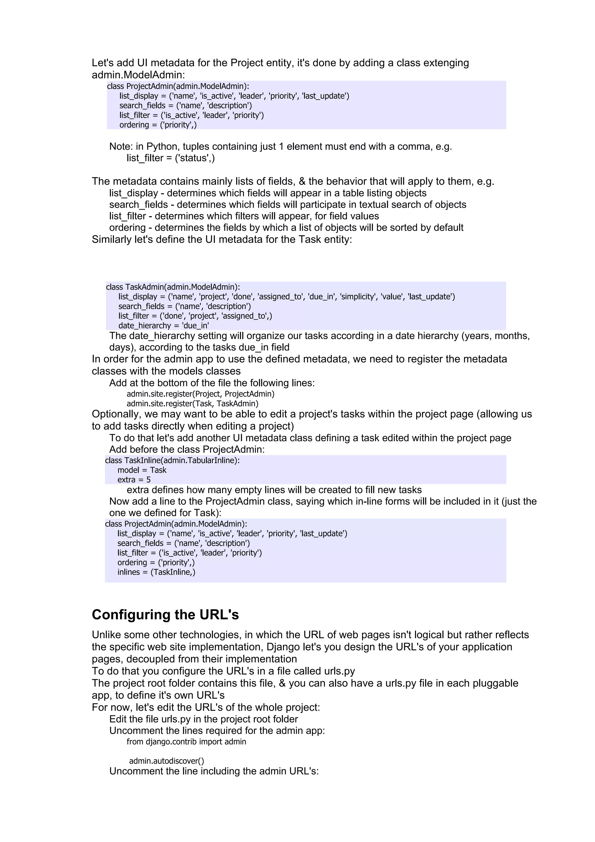 Let's add UI metadata for the Project entity, it's done by adding a class extenging
admin.ModelAdmin:
   class ProjectAdmin(admin.ModelAdmin):
       list_display = ('name', 'is_active', 'leader', 'priority', 'last_update')
       search_fields = ('name', 'description')
       list_filter = ('is_active', 'leader', 'priority')
       ordering = ('priority',)

   Note: in Python, tuples containing just 1 element must end with a comma, e.g.
      list_filter = ('status',)

The metadata contains mainly lists of fields, & the behavior that will apply to them, e.g.
   list_display - determines which fields will appear in a table listing objects
   search_fields - determines which fields will participate in textual search of objects
   list_filter - determines which filters will appear, for field values
   ordering - determines the fields by which a list of objects will be sorted by default
Similarly let's define the UI metadata for the Task entity:



   class TaskAdmin(admin.ModelAdmin):
       list_display = ('name', 'project', 'done', 'assigned_to', 'due_in', 'simplicity', 'value', 'last_update')
       search_fields = ('name', 'description')
       list_filter = ('done', 'project', 'assigned_to',)
       date_hierarchy = 'due_in'
   The date_hierarchy setting will organize our tasks according in a date hierarchy (years, months,
   days), according to the tasks due_in field
In order for the admin app to use the defined metadata, we need to register the metadata
classes with the models classes
    Add at the bottom of the file the following lines:
         admin.site.register(Project, ProjectAdmin)
         admin.site.register(Task, TaskAdmin)
Optionally, we may want to be able to edit a project's tasks within the project page (allowing us
to add tasks directly when editing a project)
    To do that let's add another UI metadata class defining a task edited within the project page
    Add before the class ProjectAdmin:
  class TaskInline(admin.TabularInline):
      model = Task
      extra = 5
      extra defines how many empty lines will be created to fill new tasks
   Now add a line to the ProjectAdmin class, saying which in-line forms will be included in it (just the
   one we defined for Task):
  class ProjectAdmin(admin.ModelAdmin):
      list_display = ('name', 'is_active', 'leader', 'priority', 'last_update')
      search_fields = ('name', 'description')
      list_filter = ('is_active', 'leader', 'priority')
      ordering = ('priority',)
      inlines = (TaskInline,)




Configuring the URL's
Unlike some other technologies, in which the URL of web pages isn't logical but rather reflects
the specific web site implementation, Django let's you design the URL's of your application
pages, decoupled from their implementation
To do that you configure the URL's in a file called urls.py
The project root folder contains this file, & you can also have a urls.py file in each pluggable
app, to define it's own URL's
For now, let's edit the URL's of the whole project:
    Edit the file urls.py in the project root folder
    Uncomment the lines required for the admin app:
         from django.contrib import admin

          admin.autodiscover()
   Uncomment the line including the admin URL's:
 
