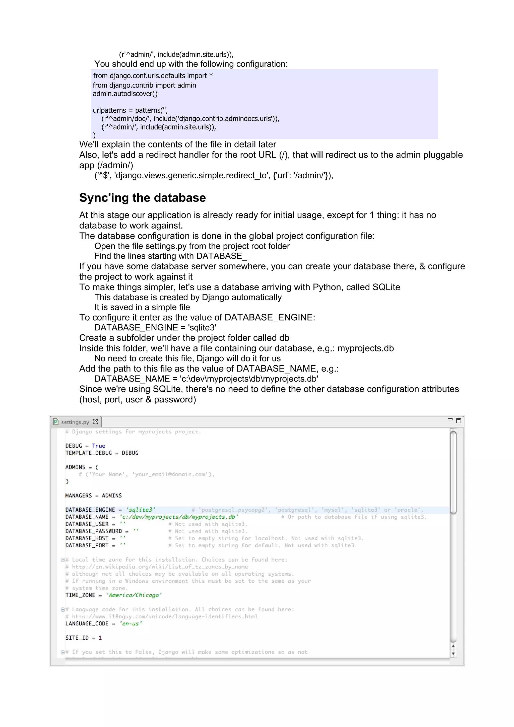 (r'^admin/', include(admin.site.urls)),
   You should end up with the following configuration:
   from django.conf.urls.defaults import *
   from django.contrib import admin
   admin.autodiscover()

   urlpatterns = patterns('',
      (r'^admin/doc/', include('django.contrib.admindocs.urls')),
      (r'^admin/', include(admin.site.urls)),
   )
We'll explain the contents of the file in detail later
Also, let's add a redirect handler for the root URL (/), that will redirect us to the admin pluggable
app (/admin/)
   ('^$', 'django.views.generic.simple.redirect_to', {'url': '/admin/'}),

Sync'ing the database
At this stage our application is already ready for initial usage, except for 1 thing: it has no
database to work against.
The database configuration is done in the global project configuration file:
     Open the file settings.py from the project root folder
     Find the lines starting with DATABASE_
If you have some database server somewhere, you can create your database there, & configure
the project to work against it
To make things simpler, let's use a database arriving with Python, called SQLite
     This database is created by Django automatically
     It is saved in a simple file
To configure it enter as the value of DATABASE_ENGINE:
     DATABASE_ENGINE = 'sqlite3'
Create a subfolder under the project folder called db
Inside this folder, we'll have a file containing our database, e.g.: myprojects.db
     No need to create this file, Django will do it for us
Add the path to this file as the value of DATABASE_NAME, e.g.:
     DATABASE_NAME = 'c:devmyprojectsdbmyprojects.db'
Since we're using SQLite, there's no need to define the other database configuration attributes
(host, port, user & password)
 