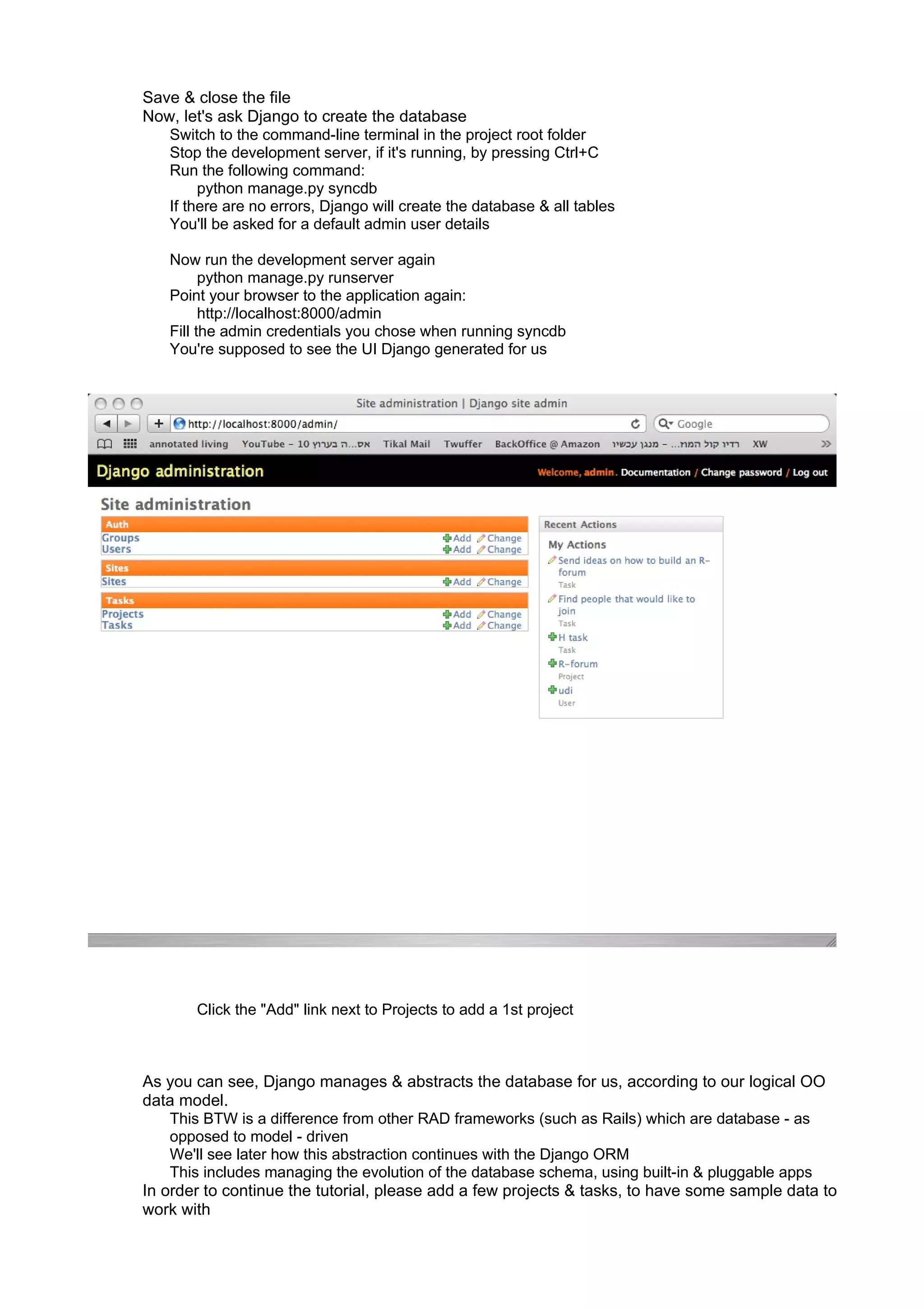 Save & close the file
Now, let's ask Django to create the database
   Switch to the command-line terminal in the project root folder
   Stop the development server, if it's running, by pressing Ctrl+C
   Run the following command:
        python manage.py syncdb
   If there are no errors, Django will create the database & all tables
   You'll be asked for a default admin user details

    Now run the development server again
          python manage.py runserver
    Point your browser to the application again:
          http://localhost:8000/admin
    Fill the admin credentials you chose when running syncdb
    You're supposed to see the UI Django generated for us




        Click the "Add" link next to Projects to add a 1st project



As you can see, Django manages & abstracts the database for us, according to our logical OO
data model.
    This BTW is a difference from other RAD frameworks (such as Rails) which are database - as
    opposed to model - driven
    We'll see later how this abstraction continues with the Django ORM
    This includes managing the evolution of the database schema, using built-in & pluggable apps
In order to continue the tutorial, please add a few projects & tasks, to have some sample data to
work with
 