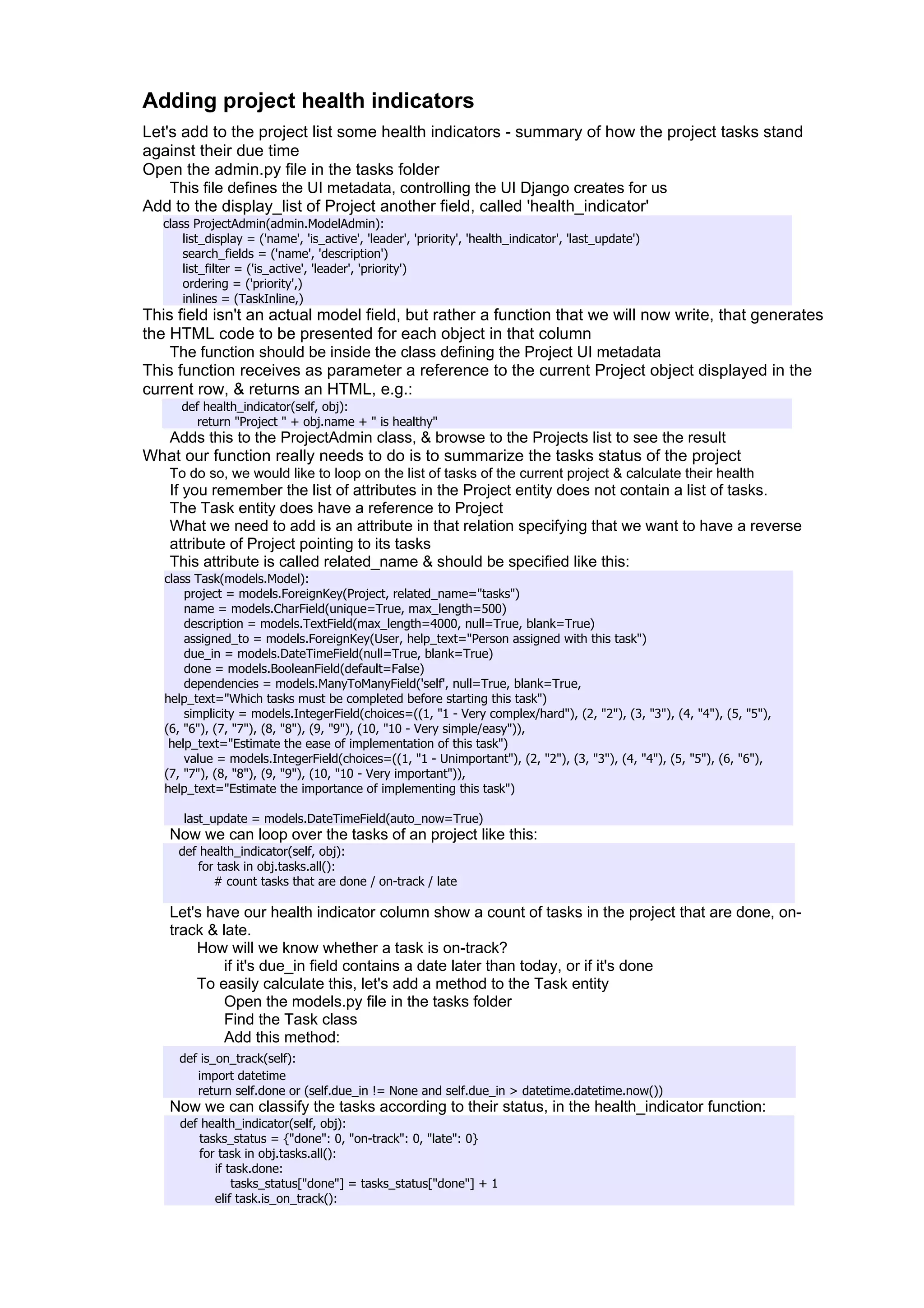 Adding project health indicators
Let's add to the project list some health indicators - summary of how the project tasks stand
against their due time
Open the admin.py file in the tasks folder
    This file defines the UI metadata, controlling the UI Django creates for us
Add to the display_list of Project another field, called 'health_indicator'
   class ProjectAdmin(admin.ModelAdmin):
       list_display = ('name', 'is_active', 'leader', 'priority', 'health_indicator', 'last_update')
       search_fields = ('name', 'description')
       list_filter = ('is_active', 'leader', 'priority')
       ordering = ('priority',)
       inlines = (TaskInline,)
This field isn't an actual model field, but rather a function that we will now write, that generates
the HTML code to be presented for each object in that column
    The function should be inside the class defining the Project UI metadata
This function receives as parameter a reference to the current Project object displayed in the
current row, & returns an HTML, e.g.:
      def health_indicator(self, obj):
        return "Project " + obj.name + " is healthy"
  Adds this to the ProjectAdmin class, & browse to the Projects list to see the result
What our function really needs to do is to summarize the tasks status of the project
    To do so, we would like to loop on the list of tasks of the current project & calculate their health
    If you remember the list of attributes in the Project entity does not contain a list of tasks.
    The Task entity does have a reference to Project
    What we need to add is an attribute in that relation specifying that we want to have a reverse
    attribute of Project pointing to its tasks
    This attribute is called related_name & should be specified like this:
   class Task(models.Model):
       project = models.ForeignKey(Project, related_name="tasks")
       name = models.CharField(unique=True, max_length=500)
       description = models.TextField(max_length=4000, null=True, blank=True)
       assigned_to = models.ForeignKey(User, help_text="Person assigned with this task")
       due_in = models.DateTimeField(null=True, blank=True)
       done = models.BooleanField(default=False)
       dependencies = models.ManyToManyField('self', null=True, blank=True,
   help_text="Which tasks must be completed before starting this task")
       simplicity = models.IntegerField(choices=((1, "1 - Very complex/hard"), (2, "2"), (3, "3"), (4, "4"), (5, "5"),
   (6, "6"), (7, "7"), (8, "8"), (9, "9"), (10, "10 - Very simple/easy")),
    help_text="Estimate the ease of implementation of this task")
       value = models.IntegerField(choices=((1, "1 - Unimportant"), (2, "2"), (3, "3"), (4, "4"), (5, "5"), (6, "6"),
   (7, "7"), (8, "8"), (9, "9"), (10, "10 - Very important")),
   help_text="Estimate the importance of implementing this task")

       last_update = models.DateTimeField(auto_now=True)
    Now we can loop over the tasks of an project like this:
      def health_indicator(self, obj):
         for task in obj.tasks.all():
            # count tasks that are done / on-track / late

    Let's have our health indicator column show a count of tasks in the project that are done, on-
    track & late.
        How will we know whether a task is on-track?
             if it's due_in field contains a date later than today, or if it's done
        To easily calculate this, let's add a method to the Task entity
             Open the models.py file in the tasks folder
             Find the Task class
             Add this method:
      def is_on_track(self):
         import datetime
         return self.done or (self.due_in != None and self.due_in > datetime.datetime.now())
    Now we can classify the tasks according to their status, in the health_indicator function:
      def health_indicator(self, obj):
          tasks_status = {"done": 0, "on-track": 0, "late": 0}
          for task in obj.tasks.all():
             if task.done:
                 tasks_status["done"] = tasks_status["done"] + 1
             elif task.is_on_track():
 