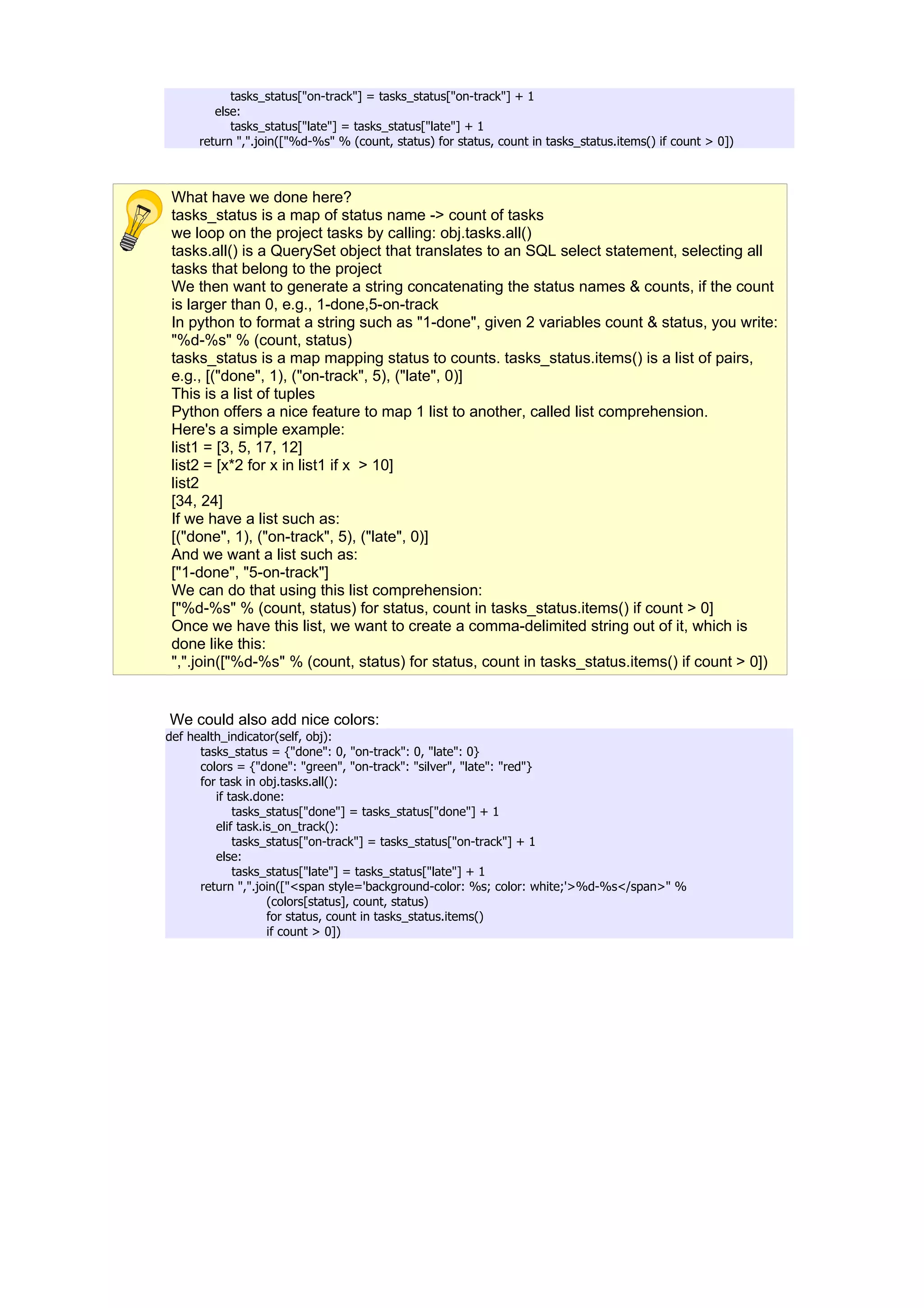 tasks_status["on-track"] = tasks_status["on-track"] + 1
        else:
           tasks_status["late"] = tasks_status["late"] + 1
     return ",".join(["%d-%s" % (count, status) for status, count in tasks_status.items() if count > 0])



 What have we done here?
 tasks_status is a map of status name -> count of tasks
 we loop on the project tasks by calling: obj.tasks.all()
 tasks.all() is a QuerySet object that translates to an SQL select statement, selecting all
 tasks that belong to the project
 We then want to generate a string concatenating the status names & counts, if the count
 is larger than 0, e.g., 1-done,5-on-track
 In python to format a string such as "1-done", given 2 variables count & status, you write:
 "%d-%s" % (count, status)
 tasks_status is a map mapping status to counts. tasks_status.items() is a list of pairs,
 e.g., [("done", 1), ("on-track", 5), ("late", 0)]
 This is a list of tuples
 Python offers a nice feature to map 1 list to another, called list comprehension.
 Here's a simple example:
 list1 = [3, 5, 17, 12]
 list2 = [x*2 for x in list1 if x > 10]
 list2
 [34, 24]
 If we have a list such as:
 [("done", 1), ("on-track", 5), ("late", 0)]
 And we want a list such as:
 ["1-done", "5-on-track"]
 We can do that using this list comprehension:
 ["%d-%s" % (count, status) for status, count in tasks_status.items() if count > 0]
 Once we have this list, we want to create a comma-delimited string out of it, which is
 done like this:
 ",".join(["%d-%s" % (count, status) for status, count in tasks_status.items() if count > 0])


We could also add nice colors:
def health_indicator(self, obj):
      tasks_status = {"done": 0, "on-track": 0, "late": 0}
      colors = {"done": "green", "on-track": "silver", "late": "red"}
      for task in obj.tasks.all():
         if task.done:
             tasks_status["done"] = tasks_status["done"] + 1
         elif task.is_on_track():
             tasks_status["on-track"] = tasks_status["on-track"] + 1
         else:
             tasks_status["late"] = tasks_status["late"] + 1
      return ",".join(["<span style='background-color: %s; color: white;'>%d-%s</span>" %
                    (colors[status], count, status)
                    for status, count in tasks_status.items()
                    if count > 0])
 