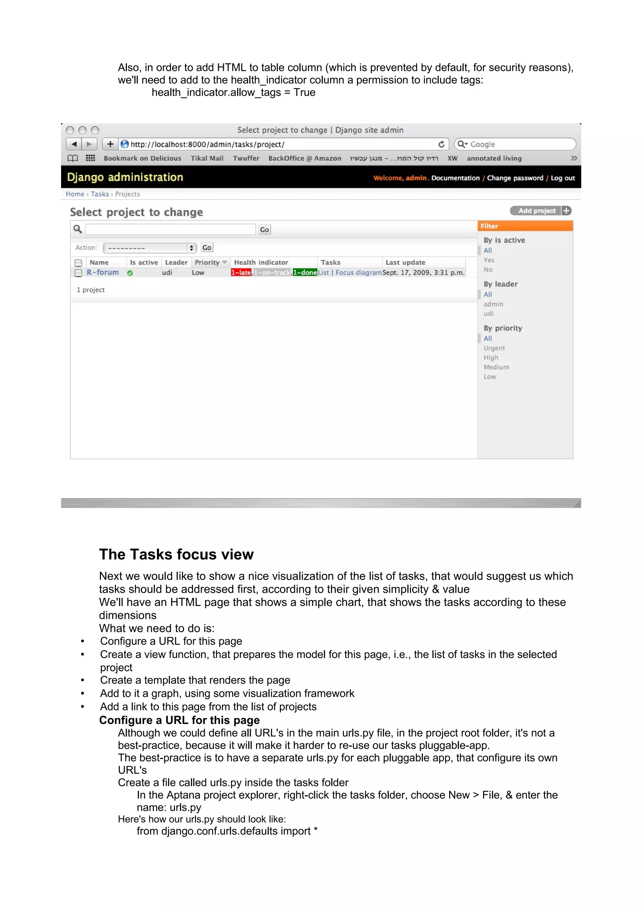 Also, in order to add HTML to table column (which is prevented by default, for security reasons),
        we'll need to add to the health_indicator column a permission to include tags:
                health_indicator.allow_tags = True




    The Tasks focus view
    Next we would like to show a nice visualization of the list of tasks, that would suggest us which
    tasks should be addressed first, according to their given simplicity & value
    We'll have an HTML page that shows a simple chart, that shows the tasks according to these
    dimensions
    What we need to do is:
•   Configure a URL for this page
•   Create a view function, that prepares the model for this page, i.e., the list of tasks in the selected
    project
•   Create a template that renders the page
•   Add to it a graph, using some visualization framework
•   Add a link to this page from the list of projects
    Configure a URL for this page
        Although we could define all URL's in the main urls.py file, in the project root folder, it's not a
        best-practice, because it will make it harder to re-use our tasks pluggable-app.
        The best-practice is to have a separate urls.py for each pluggable app, that configure its own
        URL's
        Create a file called urls.py inside the tasks folder
            In the Aptana project explorer, right-click the tasks folder, choose New > File, & enter the
            name: urls.py
        Here's how our urls.py should look like:
            from django.conf.urls.defaults import *
 
