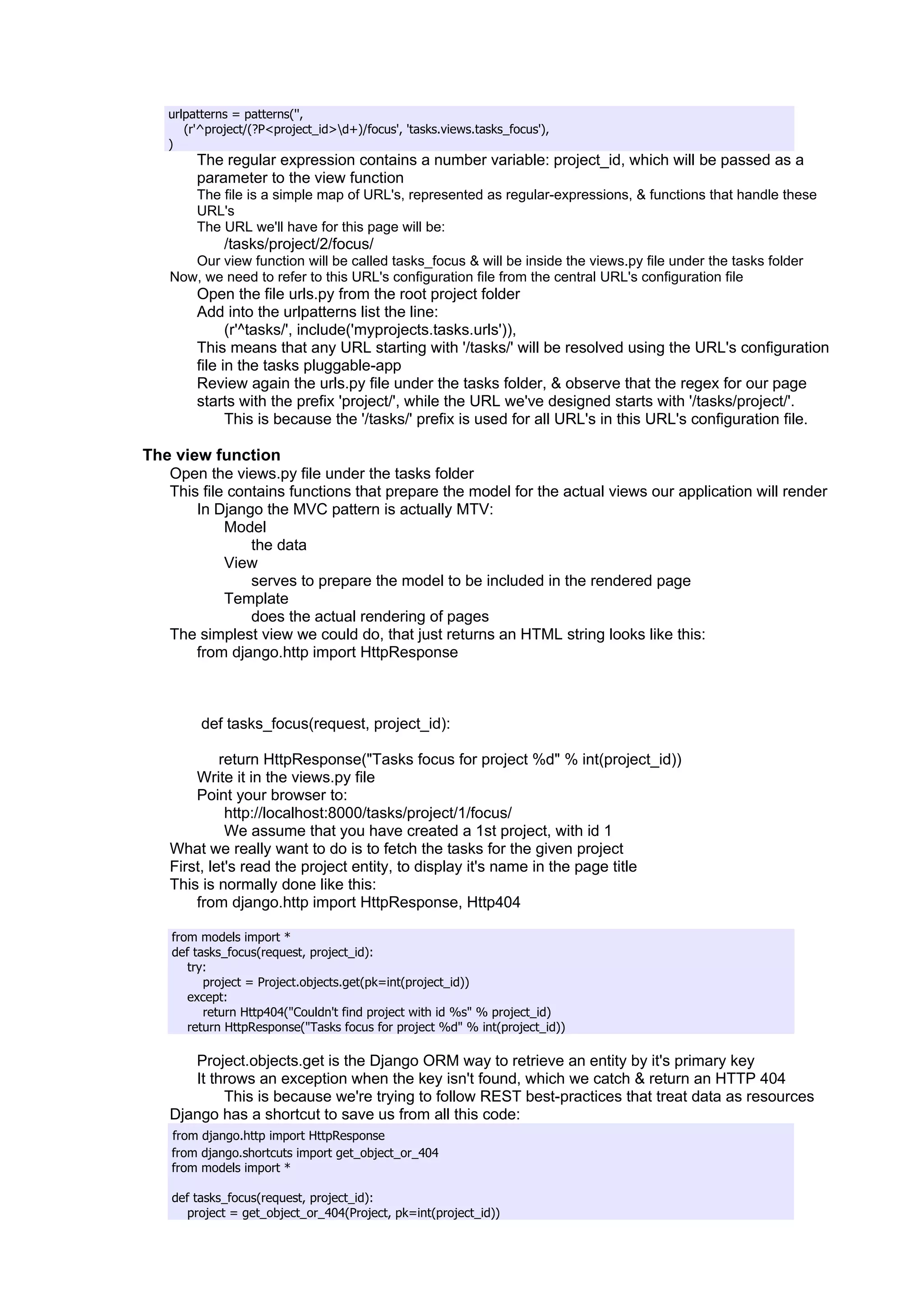 urlpatterns = patterns('',
      (r'^project/(?P<project_id>d+)/focus', 'tasks.views.tasks_focus'),
   )
        The regular expression contains a number variable: project_id, which will be passed as a
        parameter to the view function
        The file is a simple map of URL's, represented as regular-expressions, & functions that handle these
        URL's
        The URL we'll have for this page will be:
             /tasks/project/2/focus/
       Our view function will be called tasks_focus & will be inside the views.py file under the tasks folder
    Now, we need to refer to this URL's configuration file from the central URL's configuration file
        Open the file urls.py from the root project folder
        Add into the urlpatterns list the line:
              (r'^tasks/', include('myprojects.tasks.urls')),
        This means that any URL starting with '/tasks/' will be resolved using the URL's configuration
        file in the tasks pluggable-app
        Review again the urls.py file under the tasks folder, & observe that the regex for our page
        starts with the prefix 'project/', while the URL we've designed starts with '/tasks/project/'.
              This is because the '/tasks/' prefix is used for all URL's in this URL's configuration file.

The view function
   Open the views.py file under the tasks folder
   This file contains functions that prepare the model for the actual views our application will render
       In Django the MVC pattern is actually MTV:
            Model
                the data
            View
                serves to prepare the model to be included in the rendered page
            Template
                does the actual rendering of pages
   The simplest view we could do, that just returns an HTML string looks like this:
       from django.http import HttpResponse



         def tasks_focus(request, project_id):

             return HttpResponse("Tasks focus for project %d" % int(project_id))
        Write it in the views.py file
        Point your browser to:
              http://localhost:8000/tasks/project/1/focus/
              We assume that you have created a 1st project, with id 1
    What we really want to do is to fetch the tasks for the given project
    First, let's read the project entity, to display it's name in the page title
    This is normally done like this:
        from django.http import HttpResponse, Http404

    from models import *
    def tasks_focus(request, project_id):
       try:
          project = Project.objects.get(pk=int(project_id))
       except:
          return Http404("Couldn't find project with id %s" % project_id)
       return HttpResponse("Tasks focus for project %d" % int(project_id))

       Project.objects.get is the Django ORM way to retrieve an entity by it's primary key
       It throws an exception when the key isn't found, which we catch & return an HTTP 404
            This is because we're trying to follow REST best-practices that treat data as resources
    Django has a shortcut to save us from all this code:
    from django.http import HttpResponse
    from django.shortcuts import get_object_or_404
    from models import *

    def tasks_focus(request, project_id):
      project = get_object_or_404(Project, pk=int(project_id))
 