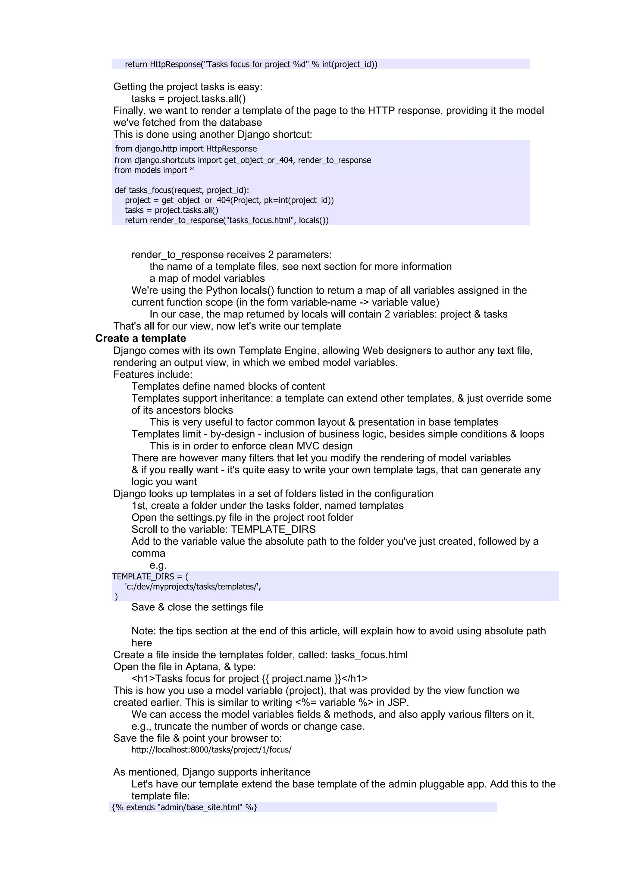 return HttpResponse("Tasks focus for project %d" % int(project_id))

   Getting the project tasks is easy:
       tasks = project.tasks.all()
   Finally, we want to render a template of the page to the HTTP response, providing it the model
   we've fetched from the database
   This is done using another Django shortcut:
    from django.http import HttpResponse
    from django.shortcuts import get_object_or_404, render_to_response
    from models import *

    def tasks_focus(request, project_id):
      project = get_object_or_404(Project, pk=int(project_id))
      tasks = project.tasks.all()
      return render_to_response("tasks_focus.html", locals())



      render_to_response receives 2 parameters:
           the name of a template files, see next section for more information
           a map of model variables
      We're using the Python locals() function to return a map of all variables assigned in the
      current function scope (in the form variable-name -> variable value)
           In our case, the map returned by locals will contain 2 variables: project & tasks
   That's all for our view, now let's write our template
Create a template
   Django comes with its own Template Engine, allowing Web designers to author any text file,
   rendering an output view, in which we embed model variables.
   Features include:
       Templates define named blocks of content
       Templates support inheritance: a template can extend other templates, & just override some
       of its ancestors blocks
            This is very useful to factor common layout & presentation in base templates
       Templates limit - by-design - inclusion of business logic, besides simple conditions & loops
            This is in order to enforce clean MVC design
       There are however many filters that let you modify the rendering of model variables
       & if you really want - it's quite easy to write your own template tags, that can generate any
       logic you want
   Django looks up templates in a set of folders listed in the configuration
       1st, create a folder under the tasks folder, named templates
       Open the settings.py file in the project root folder
       Scroll to the variable: TEMPLATE_DIRS
       Add to the variable value the absolute path to the folder you've just created, followed by a
       comma
            e.g.
   TEMPLATE_DIRS = (
      'c:/dev/myprojects/tasks/templates/',
    )
        Save & close the settings file

       Note: the tips section at the end of this article, will explain how to avoid using absolute path
       here
   Create a file inside the templates folder, called: tasks_focus.html
   Open the file in Aptana, & type:
       <h1>Tasks focus for project {{ project.name }}</h1>
   This is how you use a model variable (project), that was provided by the view function we
   created earlier. This is similar to writing <%= variable %> in JSP.
       We can access the model variables fields & methods, and also apply various filters on it,
       e.g., truncate the number of words or change case.
   Save the file & point your browser to:
        http://localhost:8000/tasks/project/1/focus/

   As mentioned, Django supports inheritance
      Let's have our template extend the base template of the admin pluggable app. Add this to the
      template file:
   {% extends "admin/base_site.html" %}
 