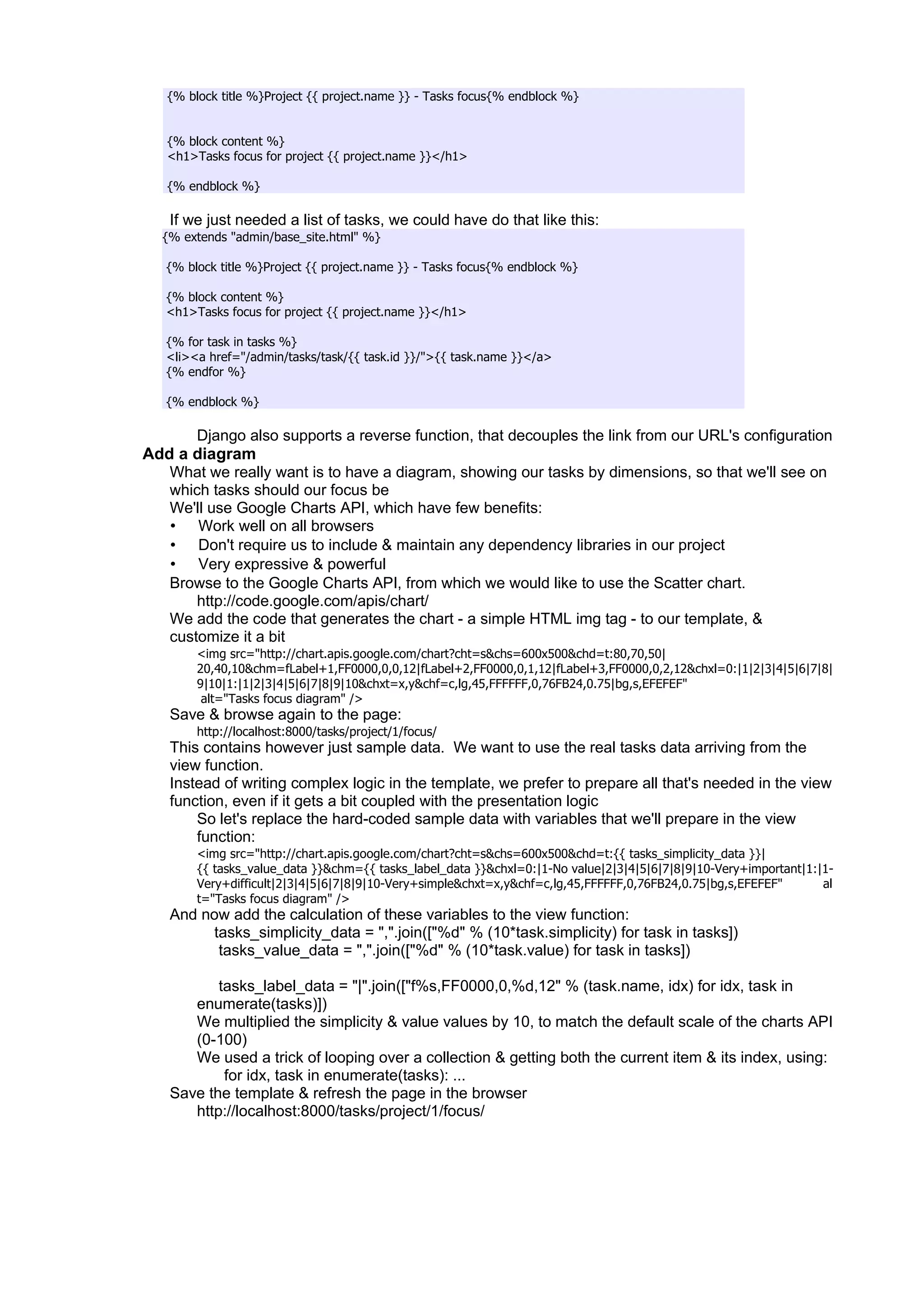 {% block title %}Project {{ project.name }} - Tasks focus{% endblock %}


   {% block content %}
   <h1>Tasks focus for project {{ project.name }}</h1>

   {% endblock %}

   If we just needed a list of tasks, we could have do that like this:
  {% extends "admin/base_site.html" %}

   {% block title %}Project {{ project.name }} - Tasks focus{% endblock %}

   {% block content %}
   <h1>Tasks focus for project {{ project.name }}</h1>

   {% for task in tasks %}
   <li><a href="/admin/tasks/task/{{ task.id }}/">{{ task.name }}</a>
   {% endfor %}

   {% endblock %}

       Django also supports a reverse function, that decouples the link from our URL's configuration
Add a diagram
   What we really want is to have a diagram, showing our tasks by dimensions, so that we'll see on
   which tasks should our focus be
   We'll use Google Charts API, which have few benefits:
   • Work well on all browsers
   • Don't require us to include & maintain any dependency libraries in our project
   • Very expressive & powerful
   Browse to the Google Charts API, from which we would like to use the Scatter chart.
       http://code.google.com/apis/chart/
   We add the code that generates the chart - a simple HTML img tag - to our template, &
   customize it a bit
        <img src="http://chart.apis.google.com/chart?cht=s&chs=600x500&chd=t:80,70,50|
        20,40,10&chm=fLabel+1,FF0000,0,0,12|fLabel+2,FF0000,0,1,12|fLabel+3,FF0000,0,2,12&chxl=0:|1|2|3|4|5|6|7|8|
        9|10|1:|1|2|3|4|5|6|7|8|9|10&chxt=x,y&chf=c,lg,45,FFFFFF,0,76FB24,0.75|bg,s,EFEFEF"
         alt="Tasks focus diagram" />
   Save & browse again to the page:
        http://localhost:8000/tasks/project/1/focus/
   This contains however just sample data. We want to use the real tasks data arriving from the
   view function.
   Instead of writing complex logic in the template, we prefer to prepare all that's needed in the view
   function, even if it gets a bit coupled with the presentation logic
       So let's replace the hard-coded sample data with variables that we'll prepare in the view
       function:
        <img src="http://chart.apis.google.com/chart?cht=s&chs=600x500&chd=t:{{ tasks_simplicity_data }}|
        {{ tasks_value_data }}&chm={{ tasks_label_data }}&chxl=0:|1-No value|2|3|4|5|6|7|8|9|10-Very+important|1:|1-
        Very+difficult|2|3|4|5|6|7|8|9|10-Very+simple&chxt=x,y&chf=c,lg,45,FFFFFF,0,76FB24,0.75|bg,s,EFEFEF"      al
        t="Tasks focus diagram" />
   And now add the calculation of these variables to the view function:
        tasks_simplicity_data = ",".join(["%d" % (10*task.simplicity) for task in tasks])
         tasks_value_data = ",".join(["%d" % (10*task.value) for task in tasks])

          tasks_label_data = "|".join(["f%s,FF0000,0,%d,12" % (task.name, idx) for idx, task in
      enumerate(tasks)])
      We multiplied the simplicity & value values by 10, to match the default scale of the charts API
      (0-100)
      We used a trick of looping over a collection & getting both the current item & its index, using:
           for idx, task in enumerate(tasks): ...
   Save the template & refresh the page in the browser
      http://localhost:8000/tasks/project/1/focus/
 
