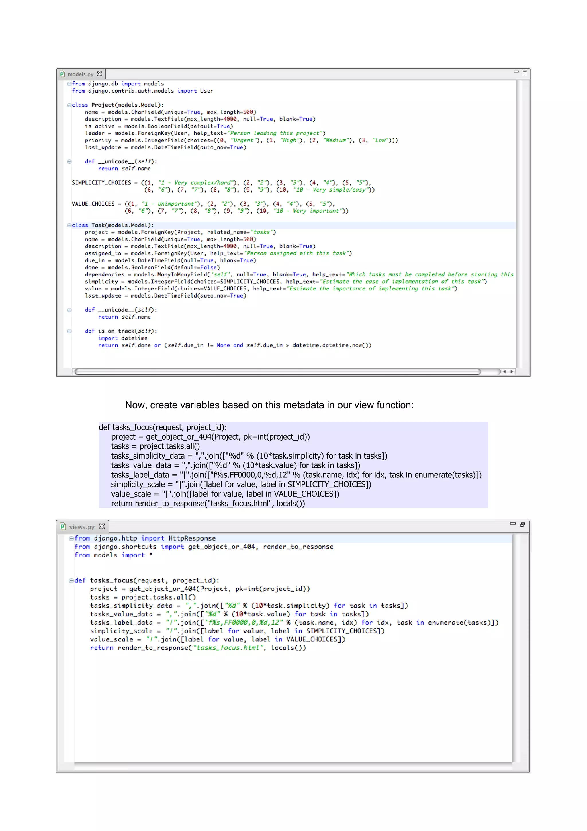 Now, create variables based on this metadata in our view function:

def tasks_focus(request, project_id):
   project = get_object_or_404(Project, pk=int(project_id))
   tasks = project.tasks.all()
   tasks_simplicity_data = ",".join(["%d" % (10*task.simplicity) for task in tasks])
   tasks_value_data = ",".join(["%d" % (10*task.value) for task in tasks])
   tasks_label_data = "|".join(["f%s,FF0000,0,%d,12" % (task.name, idx) for idx, task in enumerate(tasks)])
   simplicity_scale = "|".join([label for value, label in SIMPLICITY_CHOICES])
   value_scale = "|".join([label for value, label in VALUE_CHOICES])
   return render_to_response("tasks_focus.html", locals())
 