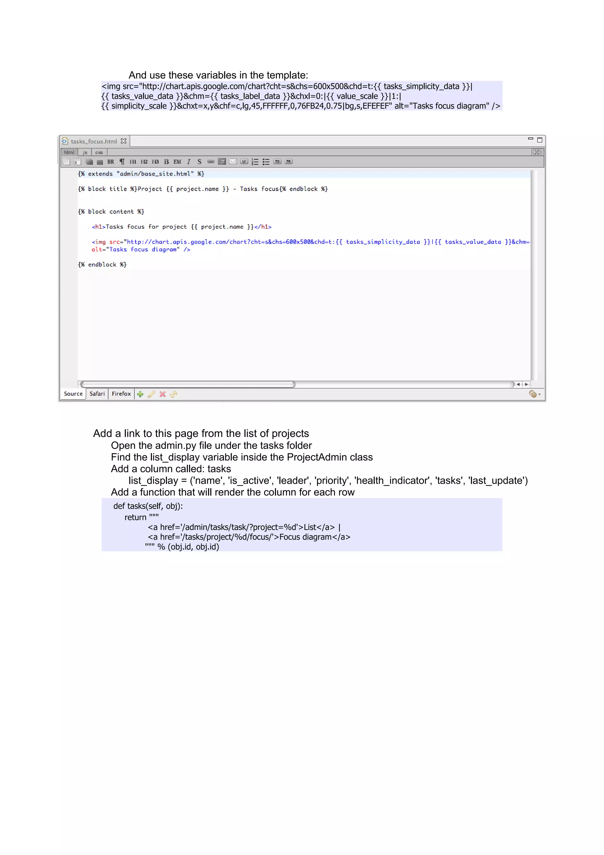 And use these variables in the template:
  <img src="http://chart.apis.google.com/chart?cht=s&chs=600x500&chd=t:{{ tasks_simplicity_data }}|
  {{ tasks_value_data }}&chm={{ tasks_label_data }}&chxl=0:|{{ value_scale }}|1:|
  {{ simplicity_scale }}&chxt=x,y&chf=c,lg,45,FFFFFF,0,76FB24,0.75|bg,s,EFEFEF" alt="Tasks focus diagram" />




Add a link to this page from the list of projects
   Open the admin.py file under the tasks folder
   Find the list_display variable inside the ProjectAdmin class
   Add a column called: tasks
        list_display = ('name', 'is_active', 'leader', 'priority', 'health_indicator', 'tasks', 'last_update')
   Add a function that will render the column for each row
     def tasks(self, obj):
        return """
               <a href='/admin/tasks/task/?project=%d'>List</a> |
               <a href='/tasks/project/%d/focus/'>Focus diagram</a>
              """ % (obj.id, obj.id)
 