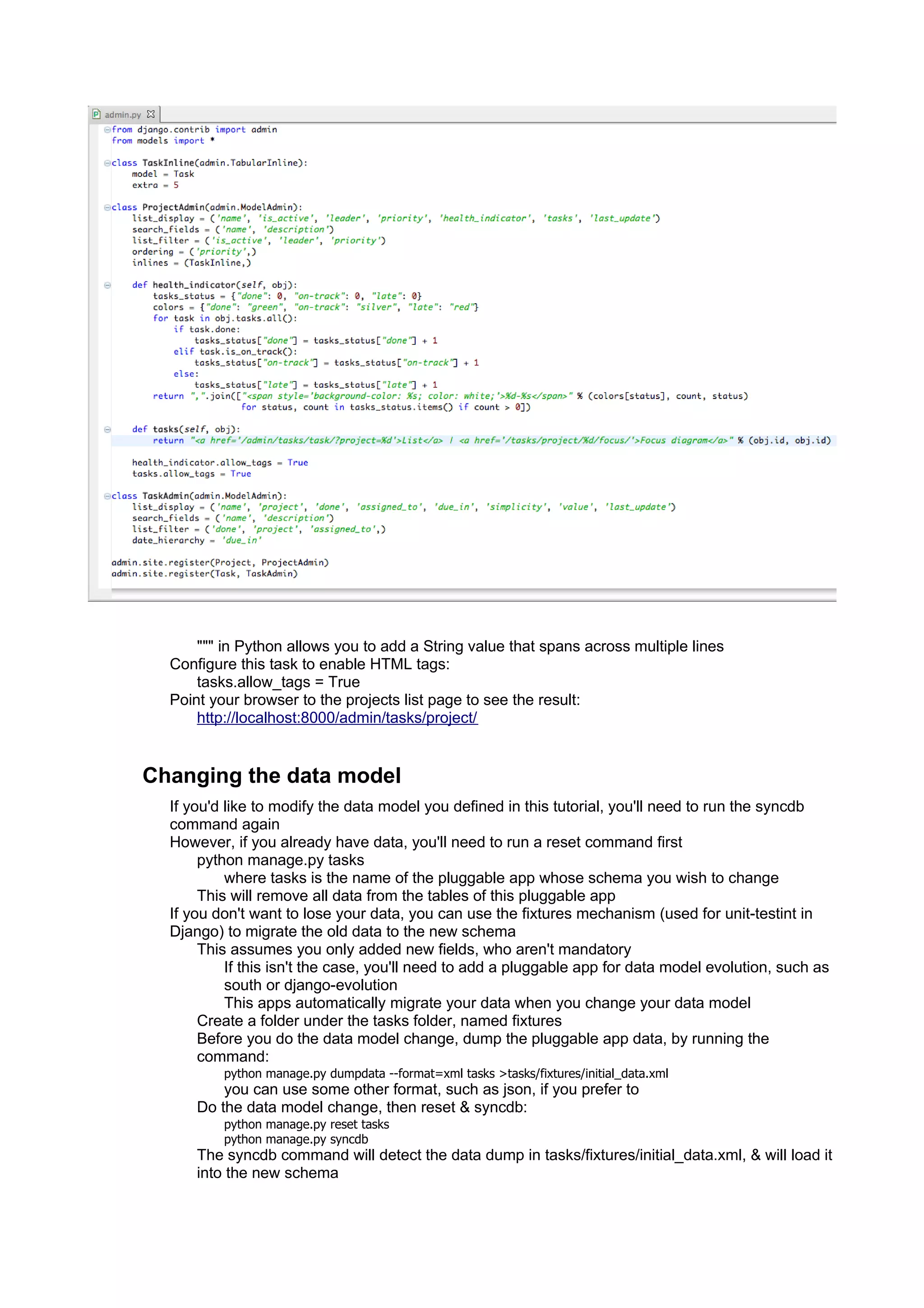 """ in Python allows you to add a String value that spans across multiple lines
  Configure this task to enable HTML tags:
      tasks.allow_tags = True
  Point your browser to the projects list page to see the result:
      http://localhost:8000/admin/tasks/project/


Changing the data model
  If you'd like to modify the data model you defined in this tutorial, you'll need to run the syncdb
  command again
  However, if you already have data, you'll need to run a reset command first
       python manage.py tasks
           where tasks is the name of the pluggable app whose schema you wish to change
       This will remove all data from the tables of this pluggable app
  If you don't want to lose your data, you can use the fixtures mechanism (used for unit-testint in
  Django) to migrate the old data to the new schema
       This assumes you only added new fields, who aren't mandatory
           If this isn't the case, you'll need to add a pluggable app for data model evolution, such as
           south or django-evolution
           This apps automatically migrate your data when you change your data model
       Create a folder under the tasks folder, named fixtures
       Before you do the data model change, dump the pluggable app data, by running the
       command:
          python manage.py dumpdata --format=xml tasks >tasks/fixtures/initial_data.xml
          you can use some other format, such as json, if you prefer to
      Do the data model change, then reset & syncdb:
          python manage.py reset tasks
          python manage.py syncdb
      The syncdb command will detect the data dump in tasks/fixtures/initial_data.xml, & will load it
      into the new schema
 