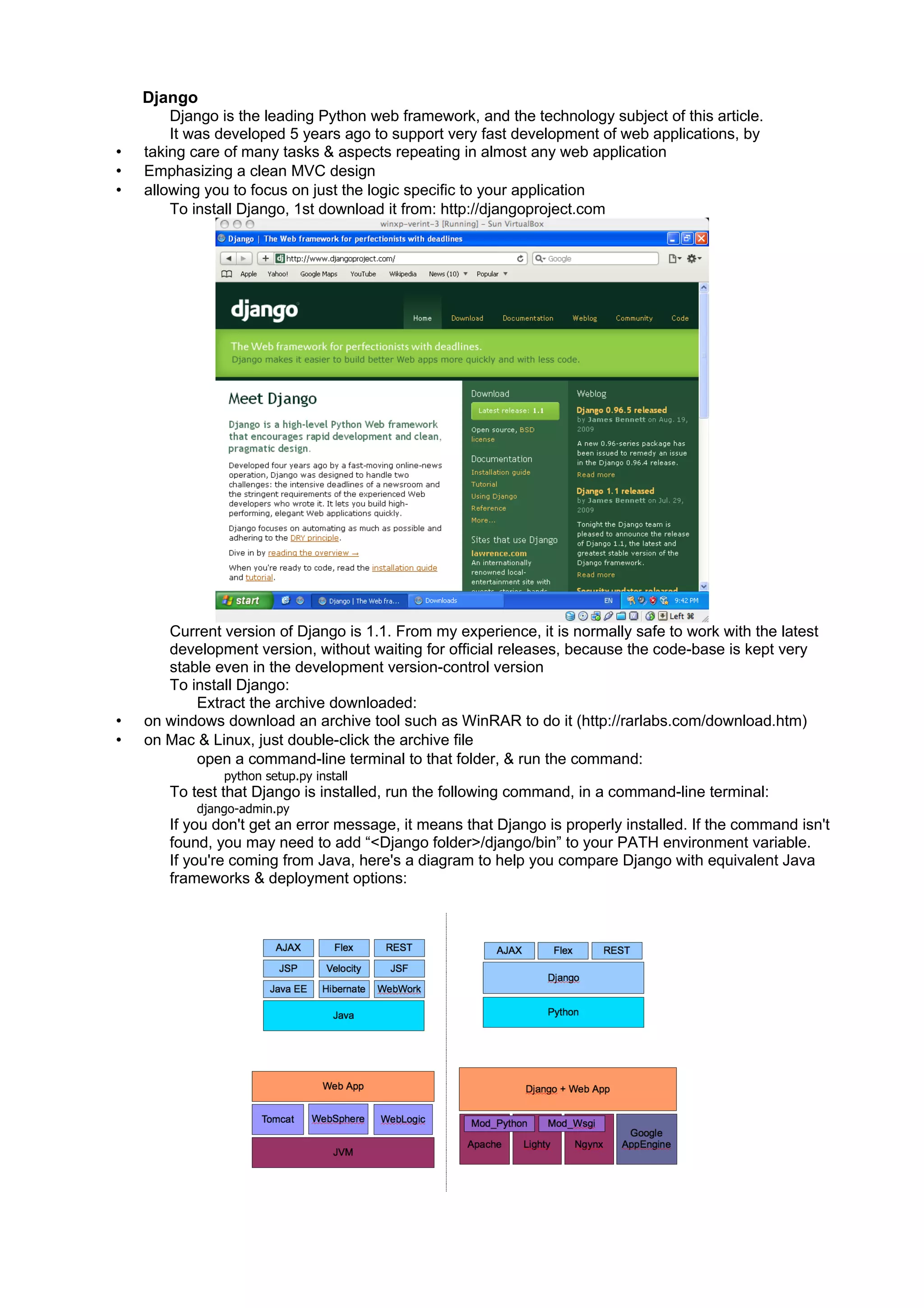 Django
        Django is the leading Python web framework, and the technology subject of this article.
        It was developed 5 years ago to support very fast development of web applications, by
•   taking care of many tasks & aspects repeating in almost any web application
•   Emphasizing a clean MVC design
•   allowing you to focus on just the logic specific to your application
        To install Django, 1st download it from: http://djangoproject.com




       Current version of Django is 1.1. From my experience, it is normally safe to work with the latest
       development version, without waiting for official releases, because the code-base is kept very
       stable even in the development version-control version
       To install Django:
           Extract the archive downloaded:
•   on windows download an archive tool such as WinRAR to do it (http://rarlabs.com/download.htm)
•   on Mac & Linux, just double-click the archive file
           open a command-line terminal to that folder, & run the command:
               python setup.py install
       To test that Django is installed, run the following command, in a command-line terminal:
           django-admin.py
       If you don't get an error message, it means that Django is properly installed. If the command isn't
       found, you may need to add “<Django folder>/django/bin” to your PATH environment variable.
       If you're coming from Java, here's a diagram to help you compare Django with equivalent Java
       frameworks & deployment options:
 
