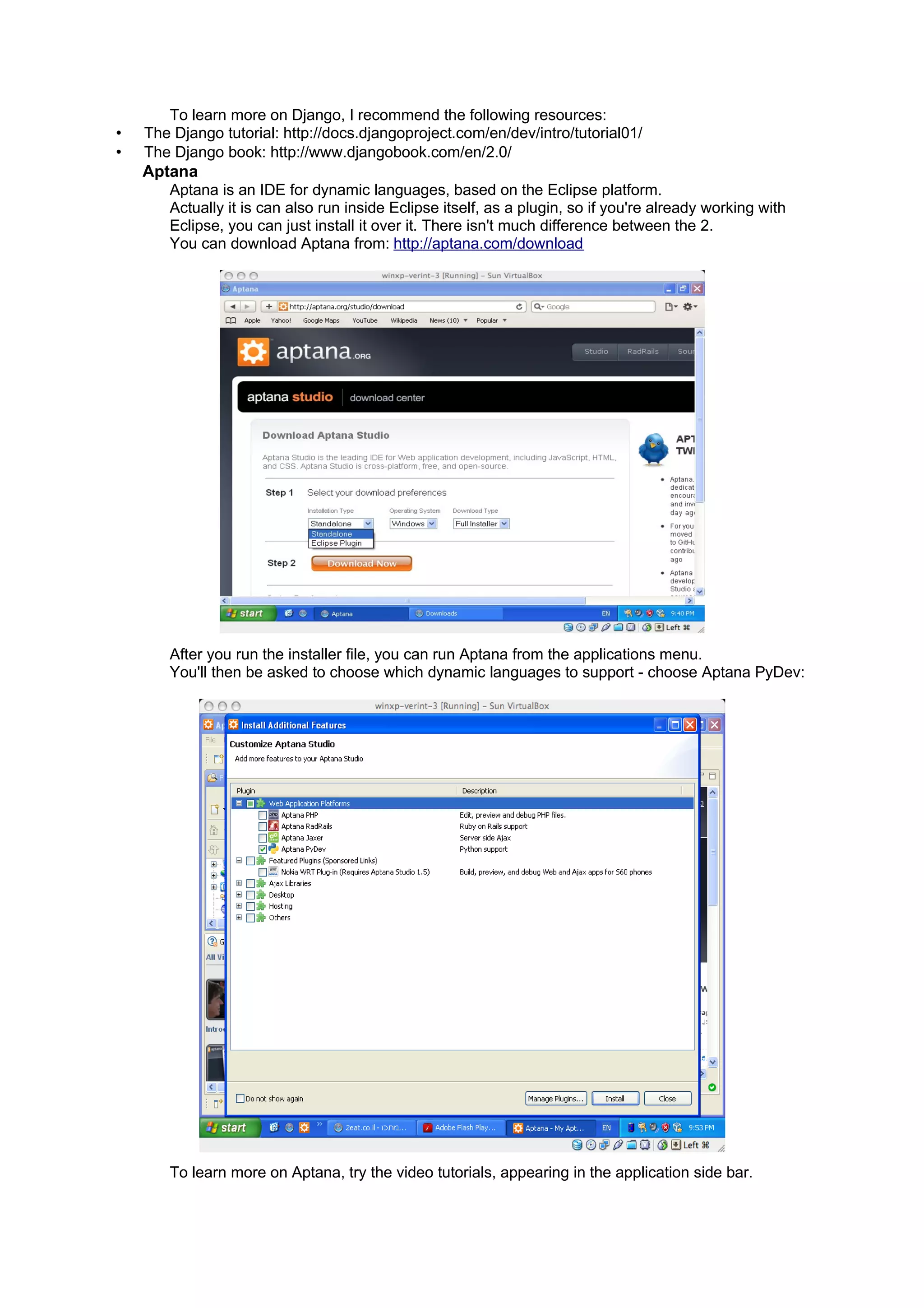 To learn more on Django, I recommend the following resources:
•   The Django tutorial: http://docs.djangoproject.com/en/dev/intro/tutorial01/
•   The Django book: http://www.djangobook.com/en/2.0/
    Aptana
       Aptana is an IDE for dynamic languages, based on the Eclipse platform.
       Actually it is can also run inside Eclipse itself, as a plugin, so if you're already working with
       Eclipse, you can just install it over it. There isn't much difference between the 2.
       You can download Aptana from: http://aptana.com/download




        After you run the installer file, you can run Aptana from the applications menu.
        You'll then be asked to choose which dynamic languages to support - choose Aptana PyDev:




        To learn more on Aptana, try the video tutorials, appearing in the application side bar.
 
