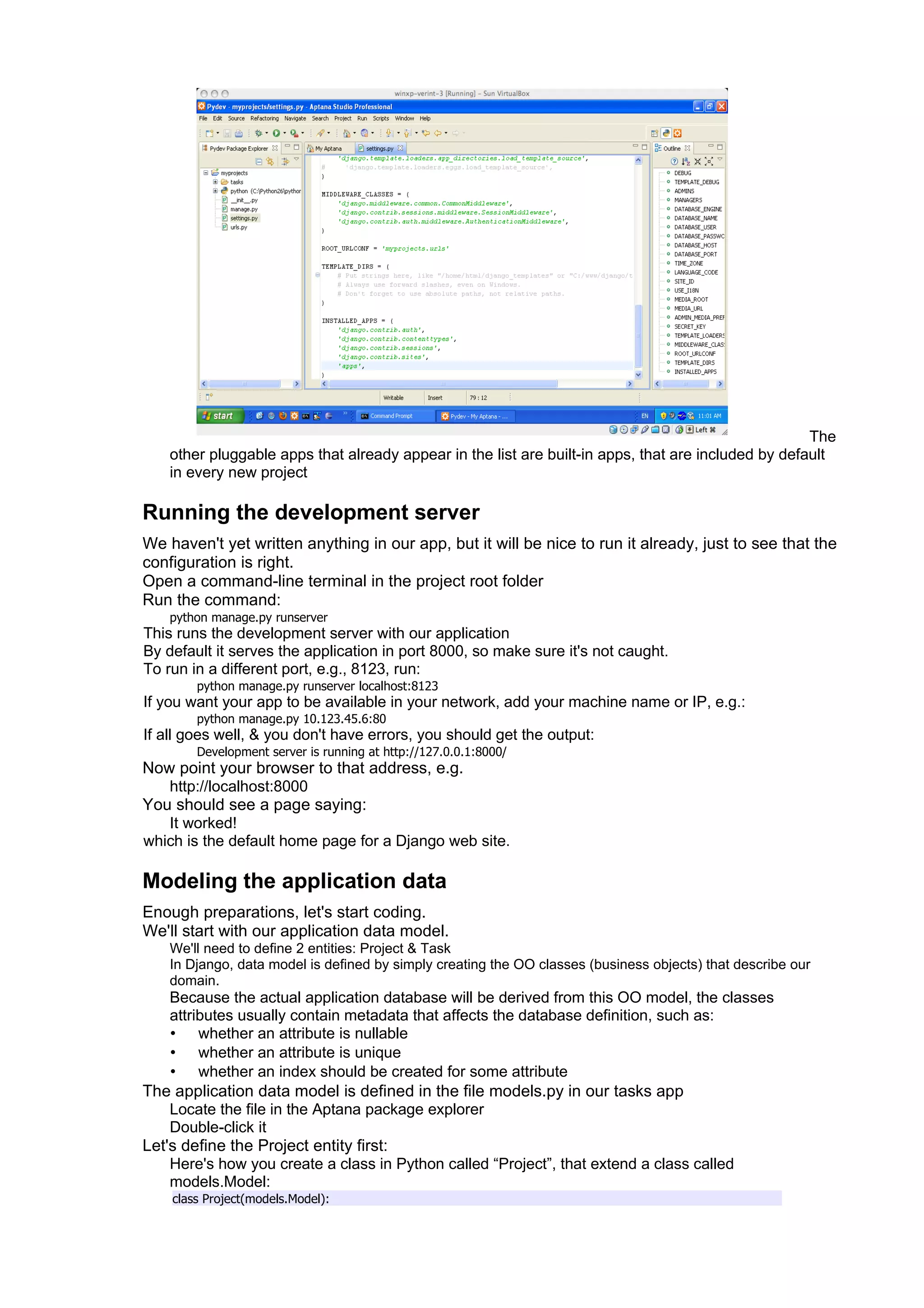 The
    other pluggable apps that already appear in the list are built-in apps, that are included by default
    in every new project

Running the development server
We haven't yet written anything in our app, but it will be nice to run it already, just to see that the
configuration is right.
Open a command-line terminal in the project root folder
Run the command:
    python manage.py runserver
This runs the development server with our application
By default it serves the application in port 8000, so make sure it's not caught.
To run in a different port, e.g., 8123, run:
        python manage.py runserver localhost:8123
If you want your app to be available in your network, add your machine name or IP, e.g.:
        python manage.py 10.123.45.6:80
If all goes well, & you don't have errors, you should get the output:
        Development server is running at http://127.0.0.1:8000/
Now point your browser to that address, e.g.
   http://localhost:8000
You should see a page saying:
   It worked!
which is the default home page for a Django web site.

Modeling the application data
Enough preparations, let's start coding.
We'll start with our application data model.
    We'll need to define 2 entities: Project & Task
    In Django, data model is defined by simply creating the OO classes (business objects) that describe our
    domain.
    Because the actual application database will be derived from this OO model, the classes
    attributes usually contain metadata that affects the database definition, such as:
    • whether an attribute is nullable
    • whether an attribute is unique
    • whether an index should be created for some attribute
The application data model is defined in the file models.py in our tasks app
    Locate the file in the Aptana package explorer
    Double-click it
Let's define the Project entity first:
    Here's how you create a class in Python called “Project”, that extend a class called
    models.Model:
    class Project(models.Model):
 