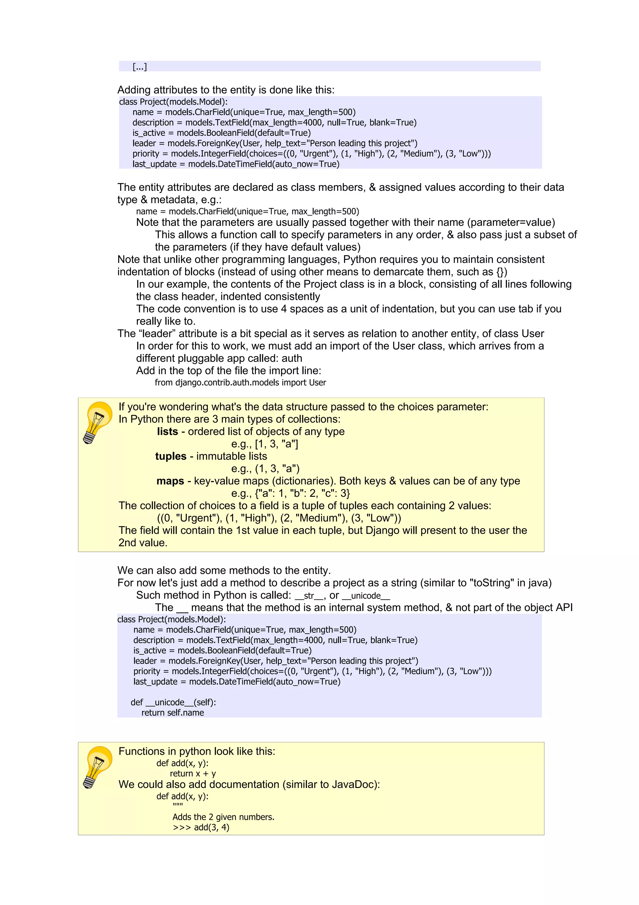 [...]

Adding attributes to the entity is done like this:
class Project(models.Model):
    name = models.CharField(unique=True, max_length=500)
    description = models.TextField(max_length=4000, null=True, blank=True)
    is_active = models.BooleanField(default=True)
    leader = models.ForeignKey(User, help_text="Person leading this project")
    priority = models.IntegerField(choices=((0, "Urgent"), (1, "High"), (2, "Medium"), (3, "Low")))
    last_update = models.DateTimeField(auto_now=True)

The entity attributes are declared as class members, & assigned values according to their data
type & metadata, e.g.:
     name = models.CharField(unique=True, max_length=500)
    Note that the parameters are usually passed together with their name (parameter=value)
         This allows a function call to specify parameters in any order, & also pass just a subset of
         the parameters (if they have default values)
Note that unlike other programming languages, Python requires you to maintain consistent
indentation of blocks (instead of using other means to demarcate them, such as {})
    In our example, the contents of the Project class is in a block, consisting of all lines following
    the class header, indented consistently
    The code convention is to use 4 spaces as a unit of indentation, but you can use tab if you
    really like to.
The “leader” attribute is a bit special as it serves as relation to another entity, of class User
    In order for this to work, we must add an import of the User class, which arrives from a
    different pluggable app called: auth
    Add in the top of the file the import line:
            from django.contrib.auth.models import User

If you're wondering what's the data structure passed to the choices parameter:
In Python there are 3 main types of collections:
         lists - ordered list of objects of any type
                          e.g., [1, 3, "a"]
         tuples - immutable lists
                          e.g., (1, 3, "a")
         maps - key-value maps (dictionaries). Both keys & values can be of any type
                          e.g., {"a": 1, "b": 2, "c": 3}
The collection of choices to a field is a tuple of tuples each containing 2 values:
         ((0, "Urgent"), (1, "High"), (2, "Medium"), (3, "Low"))
The field will contain the 1st value in each tuple, but Django will present to the user the
2nd value.

We can also add some methods to the entity.
For now let's just add a method to describe a project as a string (similar to "toString" in java)
    Such method in Python is called: __str__, or __unicode__
       The __ means that the method is an internal system method, & not part of the object API
class Project(models.Model):
    name = models.CharField(unique=True, max_length=500)
    description = models.TextField(max_length=4000, null=True, blank=True)
    is_active = models.BooleanField(default=True)
    leader = models.ForeignKey(User, help_text="Person leading this project")
    priority = models.IntegerField(choices=((0, "Urgent"), (1, "High"), (2, "Medium"), (3, "Low")))
    last_update = models.DateTimeField(auto_now=True)

   def __unicode__(self):
      return self.name



Functions in python look like this:
            def add(x, y):
               return x + y
We could also add documentation (similar to JavaDoc):
            def add(x, y):
                """
                Adds the 2 given numbers.
                >>> add(3, 4)
 