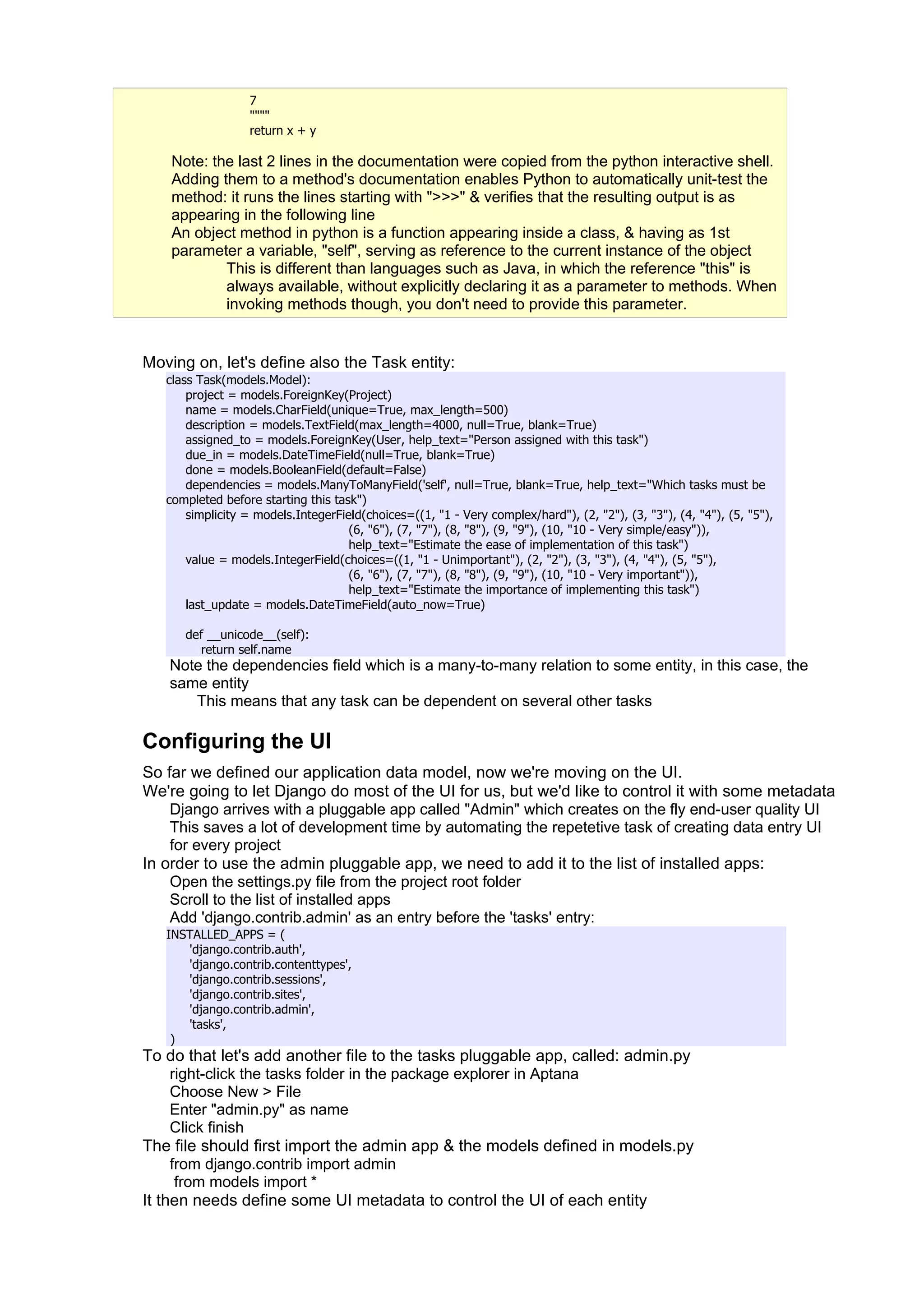 7
                  """"
                  return x + y

    Note: the last 2 lines in the documentation were copied from the python interactive shell.
    Adding them to a method's documentation enables Python to automatically unit-test the
    method: it runs the lines starting with ">>>" & verifies that the resulting output is as
    appearing in the following line
    An object method in python is a function appearing inside a class, & having as 1st
    parameter a variable, "self", serving as reference to the current instance of the object
            This is different than languages such as Java, in which the reference "this" is
            always available, without explicitly declaring it as a parameter to methods. When
            invoking methods though, you don't need to provide this parameter.


Moving on, let's define also the Task entity:
   class Task(models.Model):
       project = models.ForeignKey(Project)
       name = models.CharField(unique=True, max_length=500)
       description = models.TextField(max_length=4000, null=True, blank=True)
       assigned_to = models.ForeignKey(User, help_text="Person assigned with this task")
       due_in = models.DateTimeField(null=True, blank=True)
       done = models.BooleanField(default=False)
       dependencies = models.ManyToManyField('self', null=True, blank=True, help_text="Which tasks must be
   completed before starting this task")
       simplicity = models.IntegerField(choices=((1, "1 - Very complex/hard"), (2, "2"), (3, "3"), (4, "4"), (5, "5"),
                                     (6, "6"), (7, "7"), (8, "8"), (9, "9"), (10, "10 - Very simple/easy")),
                                     help_text="Estimate the ease of implementation of this task")
       value = models.IntegerField(choices=((1, "1 - Unimportant"), (2, "2"), (3, "3"), (4, "4"), (5, "5"),
                                     (6, "6"), (7, "7"), (8, "8"), (9, "9"), (10, "10 - Very important")),
                                     help_text="Estimate the importance of implementing this task")
       last_update = models.DateTimeField(auto_now=True)

      def __unicode__(self):
         return self.name
   Note the dependencies field which is a many-to-many relation to some entity, in this case, the
   same entity
      This means that any task can be dependent on several other tasks

Configuring the UI
So far we defined our application data model, now we're moving on the UI.
We're going to let Django do most of the UI for us, but we'd like to control it with some metadata
    Django arrives with a pluggable app called "Admin" which creates on the fly end-user quality UI
    This saves a lot of development time by automating the repetetive task of creating data entry UI
    for every project
In order to use the admin pluggable app, we need to add it to the list of installed apps:
    Open the settings.py file from the project root folder
    Scroll to the list of installed apps
    Add 'django.contrib.admin' as an entry before the 'tasks' entry:
   INSTALLED_APPS = (
      'django.contrib.auth',
      'django.contrib.contenttypes',
      'django.contrib.sessions',
      'django.contrib.sites',
      'django.contrib.admin',
      'tasks',
    )
To do that let's add another file to the tasks pluggable app, called: admin.py
     right-click the tasks folder in the package explorer in Aptana
     Choose New > File
     Enter "admin.py" as name
     Click finish
The file should first import the admin app & the models defined in models.py
     from django.contrib import admin
      from models import *
It then needs define some UI metadata to control the UI of each entity
 