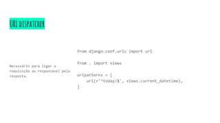 URLdispatcher
Necessário para ligar a
requisição ao responsável pela
resposta.
from django.conf.urls import url
from . import views
urlpatterns = [
url(r'^today/$', views.current_datetime),
]
 