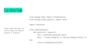 ClassBasedViews
Views especializadas em
certos tipos de objects
request e response
from django.http import HttpResponse
from django.views.generic import View
import datetime
class MyView(View):
def get(self, request):
now = datetime.datetime.now()
html = "<html><body>It is now %s</body></html>" %
now
return HttpResponse(html)
 