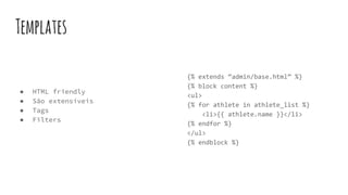 Templates
● HTML friendly
● São extensíveis
● Tags
● Filters
{% extends “admin/base.html” %}
{% block content %}
<ul>
{% for athlete in athlete_list %}
<li>{{ athlete.name }}</li>
{% endfor %}
</ul>
{% endblock %}
 