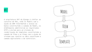 MVT
A arquitetura MVT do Django é similar ao
conceito de MVC, onde os Models com a
ajuda da ORM intermediam o acesso ao
banco constituindo a camada de Model, os
middlewares administram as requisições
HTTP e enviam para um sistema de
renderização de templates constituindo a
camada de View e as Views com a ajuda do
sistema que resolve as URLs constituem a
camada equivalente a de Controller.
Model
View
Template
 