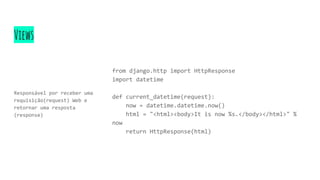 Views
Responsável por receber uma
requisição(request) Web e
retornar uma resposta
(response)
from django.http import HttpResponse
import datetime
def current_datetime(request):
now = datetime.datetime.now()
html = "<html><body>It is now %s.</body></html>" %
now
return HttpResponse(html)
 