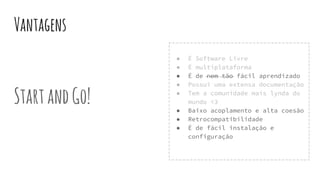 Vantagens
StartandGo!
● É Software Livre
● É multiplataforma
● É de nem tão fácil aprendizado
● Possui uma extensa documentação
● Tem a comunidade mais lynda do
mundo <3
● Baixo acoplamento e alta coesão
● Retrocompatibilidade
● É de fácil instalação e
configuração
 