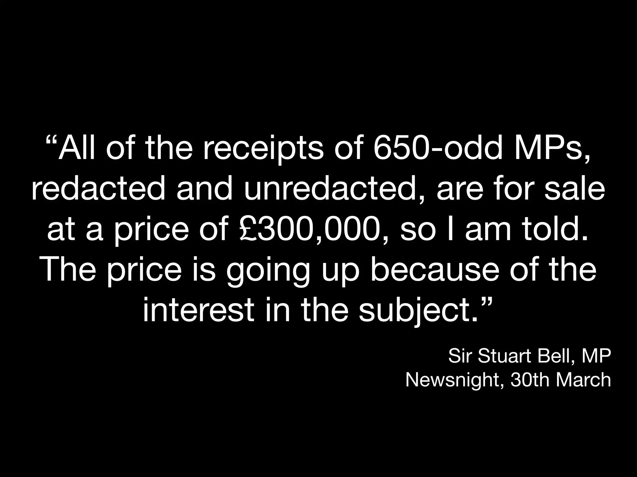 “All of the receipts of 650-odd MPs,
redacted and unredacted, are for sale
 at a price of £300,000, so I am told.
 The price is going up because of the
         interest in the subject.”
                           Sir Stuart Bell, MP
                        Newsnight, 30th March
 