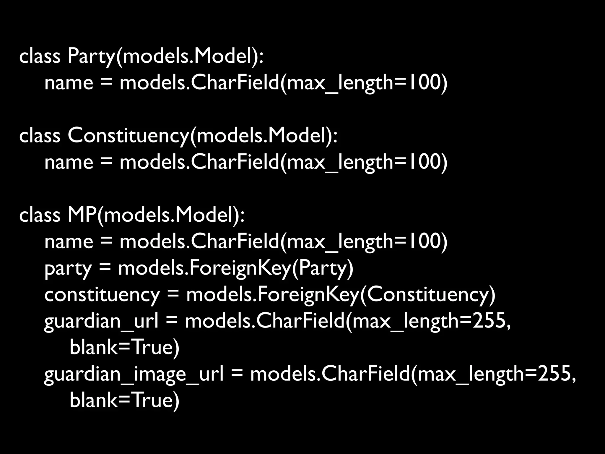 class Party(models.Model):
   name = models.CharField(max_length=100)

class Constituency(models.Model):
   name = models.CharField(max_length=100)

class MP(models.Model):
   name = models.CharField(max_length=100)
   party = models.ForeignKey(Party)
   constituency = models.ForeignKey(Constituency)
   guardian_url = models.CharField(max_length=255,
      blank=True)
   guardian_image_url = models.CharField(max_length=255,
      blank=True)
 