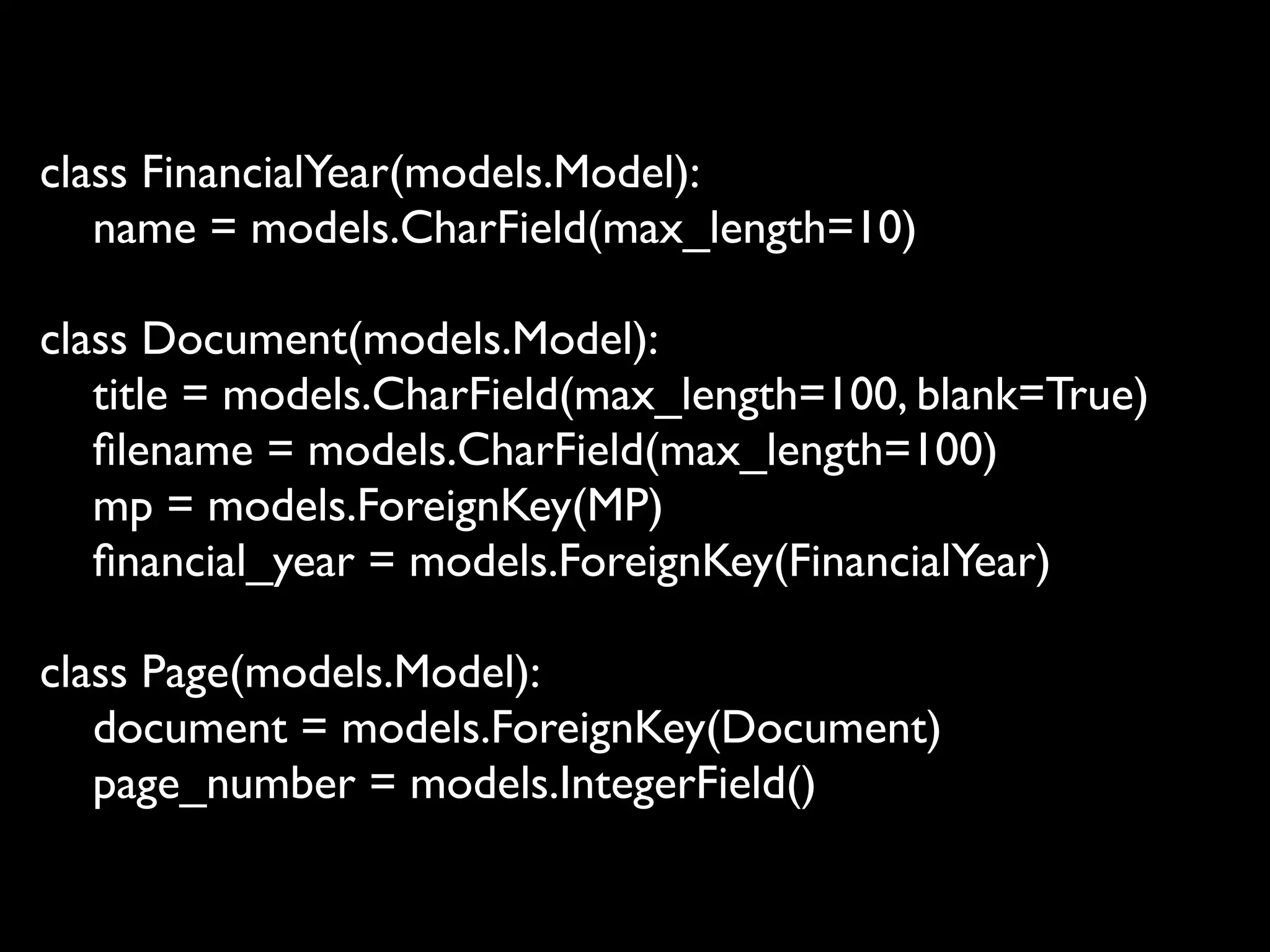 class FinancialYear(models.Model):
   name = models.CharField(max_length=10)

class Document(models.Model):
   title = models.CharField(max_length=100, blank=True)
   ﬁlename = models.CharField(max_length=100)
   mp = models.ForeignKey(MP)
   ﬁnancial_year = models.ForeignKey(FinancialYear)

class Page(models.Model):
   document = models.ForeignKey(Document)
   page_number = models.IntegerField()
 