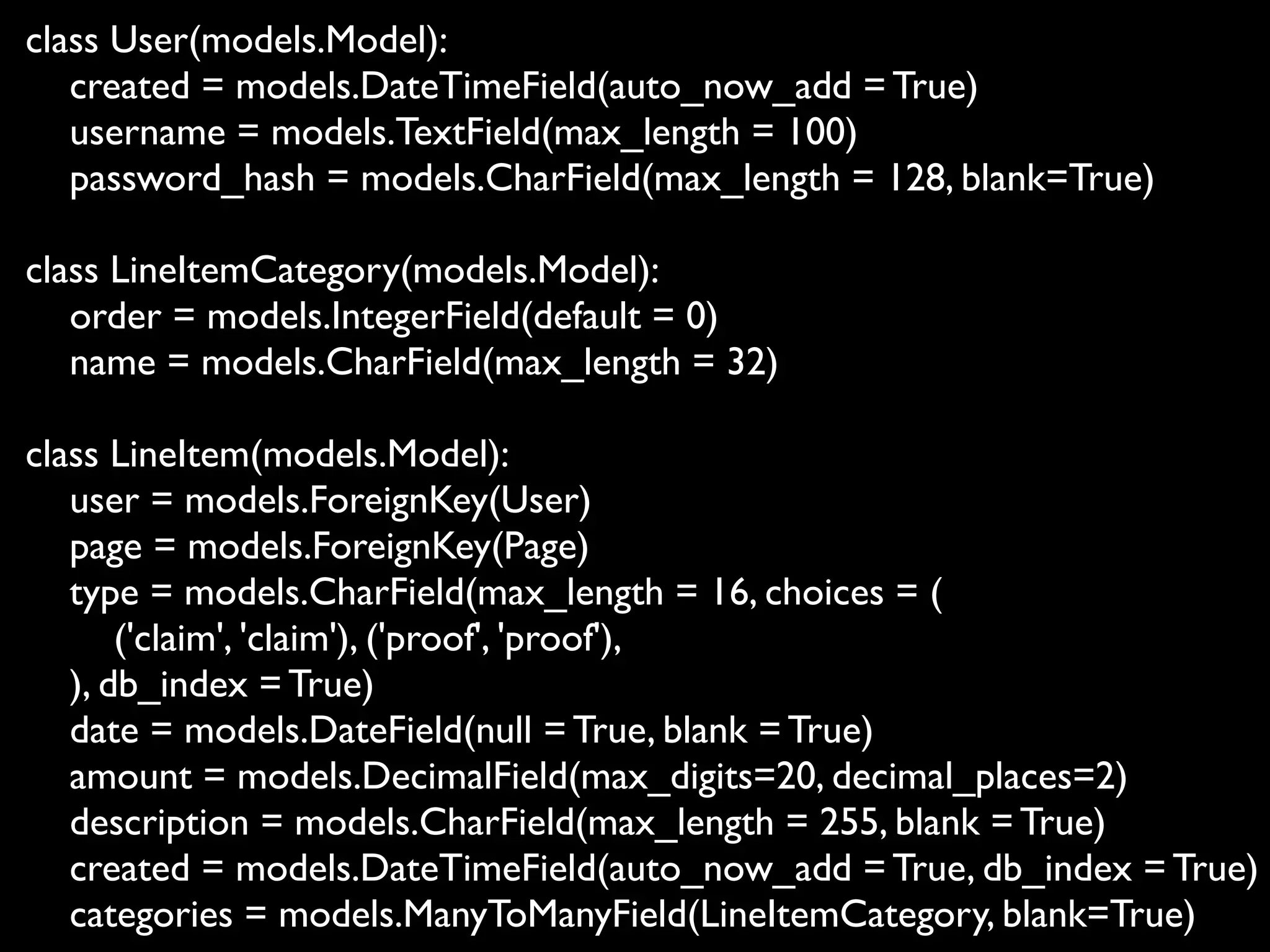 class User(models.Model):
   created = models.DateTimeField(auto_now_add = True)
   username = models.TextField(max_length = 100)
   password_hash = models.CharField(max_length = 128, blank=True)

class LineItemCategory(models.Model):
   order = models.IntegerField(default = 0)
   name = models.CharField(max_length = 32)

class LineItem(models.Model):
   user = models.ForeignKey(User)
   page = models.ForeignKey(Page)
   type = models.CharField(max_length = 16, choices = (
       ('claim', 'claim'), ('proof', 'proof'),
   ), db_index = True)
   date = models.DateField(null = True, blank = True)
   amount = models.DecimalField(max_digits=20, decimal_places=2)
   description = models.CharField(max_length = 255, blank = True)
   created = models.DateTimeField(auto_now_add = True, db_index = True)
   categories = models.ManyToManyField(LineItemCategory, blank=True)
 