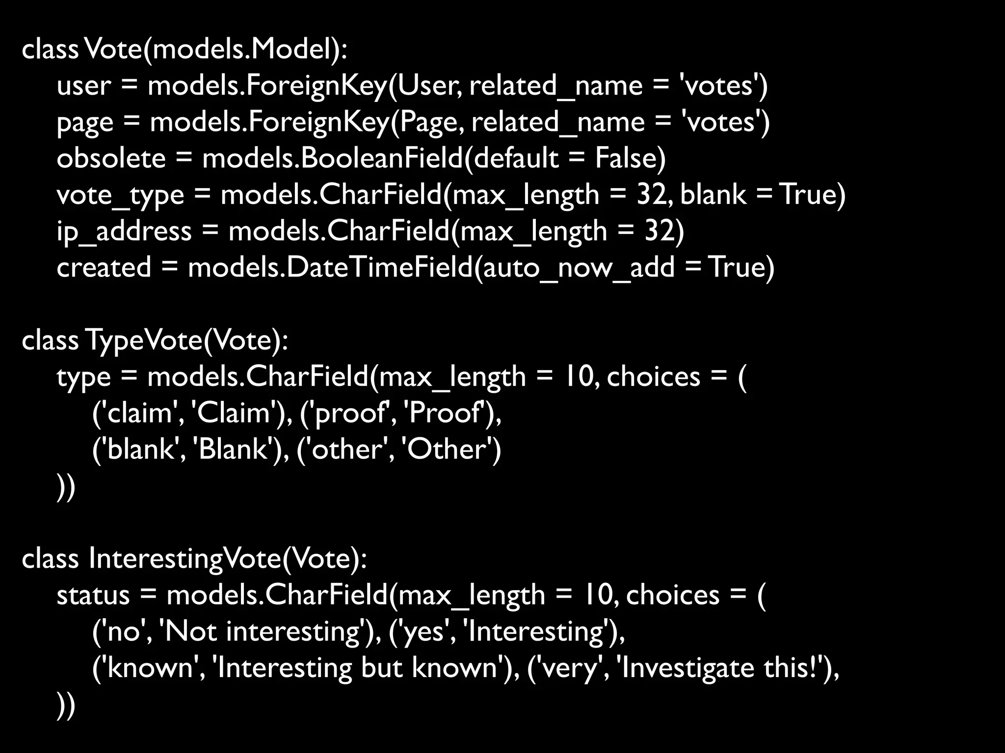 class Vote(models.Model):
   user = models.ForeignKey(User, related_name = 'votes')
   page = models.ForeignKey(Page, related_name = 'votes')
   obsolete = models.BooleanField(default = False)
   vote_type = models.CharField(max_length = 32, blank = True)
   ip_address = models.CharField(max_length = 32)
   created = models.DateTimeField(auto_now_add = True)

class TypeVote(Vote):
   type = models.CharField(max_length = 10, choices = (
      ('claim', 'Claim'), ('proof', 'Proof'),
      ('blank', 'Blank'), ('other', 'Other')
   ))

class InterestingVote(Vote):
   status = models.CharField(max_length = 10, choices = (
      ('no', 'Not interesting'), ('yes', 'Interesting'),
      ('known', 'Interesting but known'), ('very', 'Investigate this!'),
   ))
 