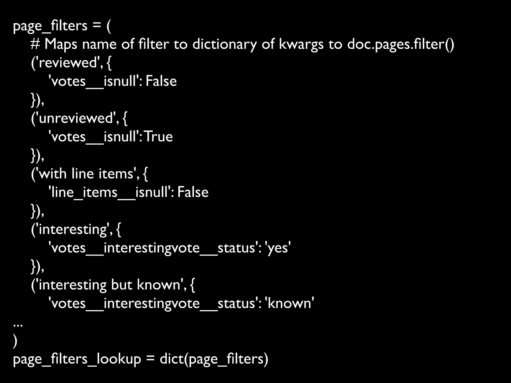 page_ﬁlters = (
    # Maps name of ﬁlter to dictionary of kwargs to doc.pages.ﬁlter()
    ('reviewed', {
        'votes__isnull': False
    }),
    ('unreviewed', {
        'votes__isnull': True
    }),
    ('with line items', {
        'line_items__isnull': False
    }),
    ('interesting', {
        'votes__interestingvote__status': 'yes'
    }),
    ('interesting but known', {
        'votes__interestingvote__status': 'known'
...
)
page_ﬁlters_lookup = dict(page_ﬁlters)
 