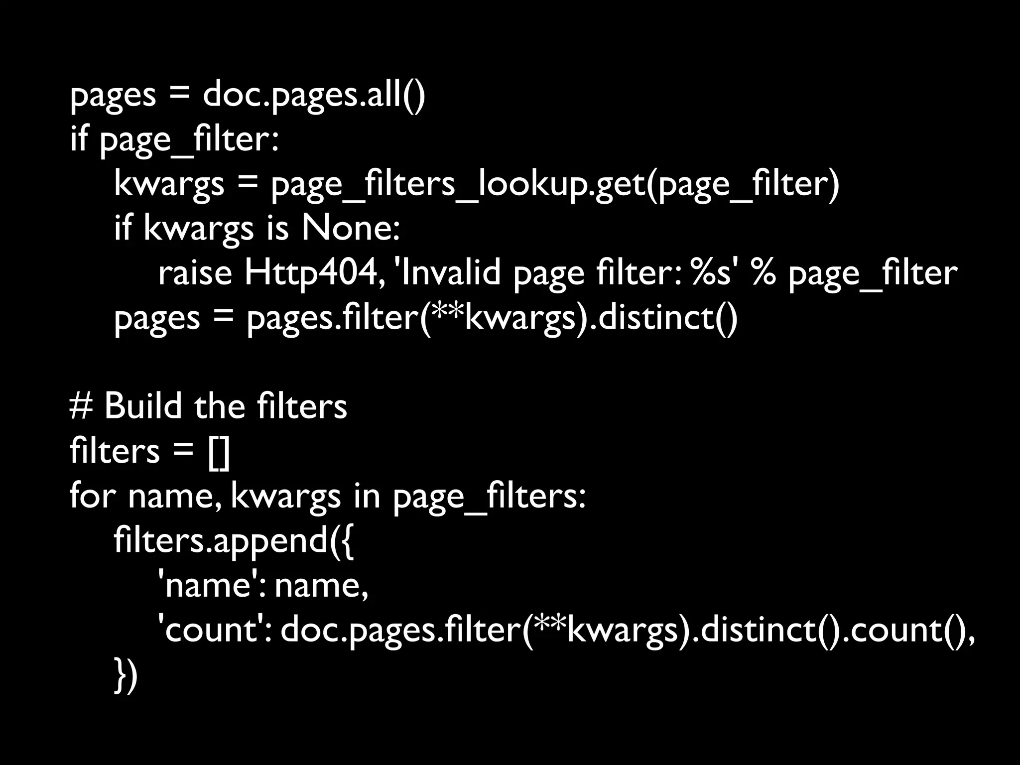 pages = doc.pages.all()
if page_ﬁlter:
    kwargs = page_ﬁlters_lookup.get(page_ﬁlter)
    if kwargs is None:
        raise Http404, 'Invalid page ﬁlter: %s' % page_ﬁlter
    pages = pages.ﬁlter(**kwargs).distinct()

# Build the ﬁlters
ﬁlters = []
for name, kwargs in page_ﬁlters:
   ﬁlters.append({
      'name': name,
      'count': doc.pages.ﬁlter(**kwargs).distinct().count(),
   })
 