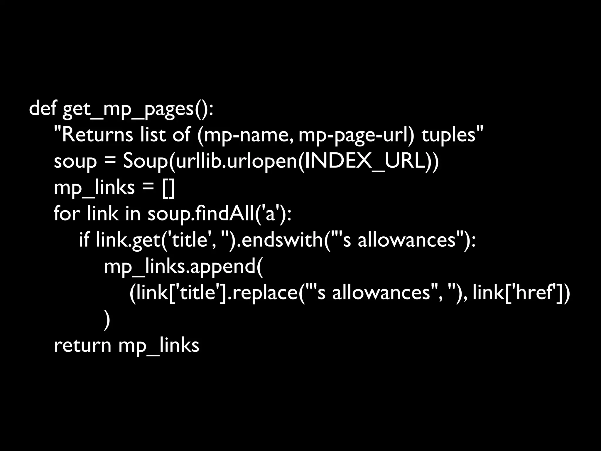 def get_mp_pages():
  "Returns list of (mp-name, mp-page-url) tuples"
  soup = Soup(urllib.urlopen(INDEX_URL))
  mp_links = []
  for link in soup.ﬁndAll('a'):
      if link.get('title', '').endswith("'s allowances"):
           mp_links.append(
             (link['title'].replace("'s allowances", ''), link['href'])
           )
  return mp_links
 