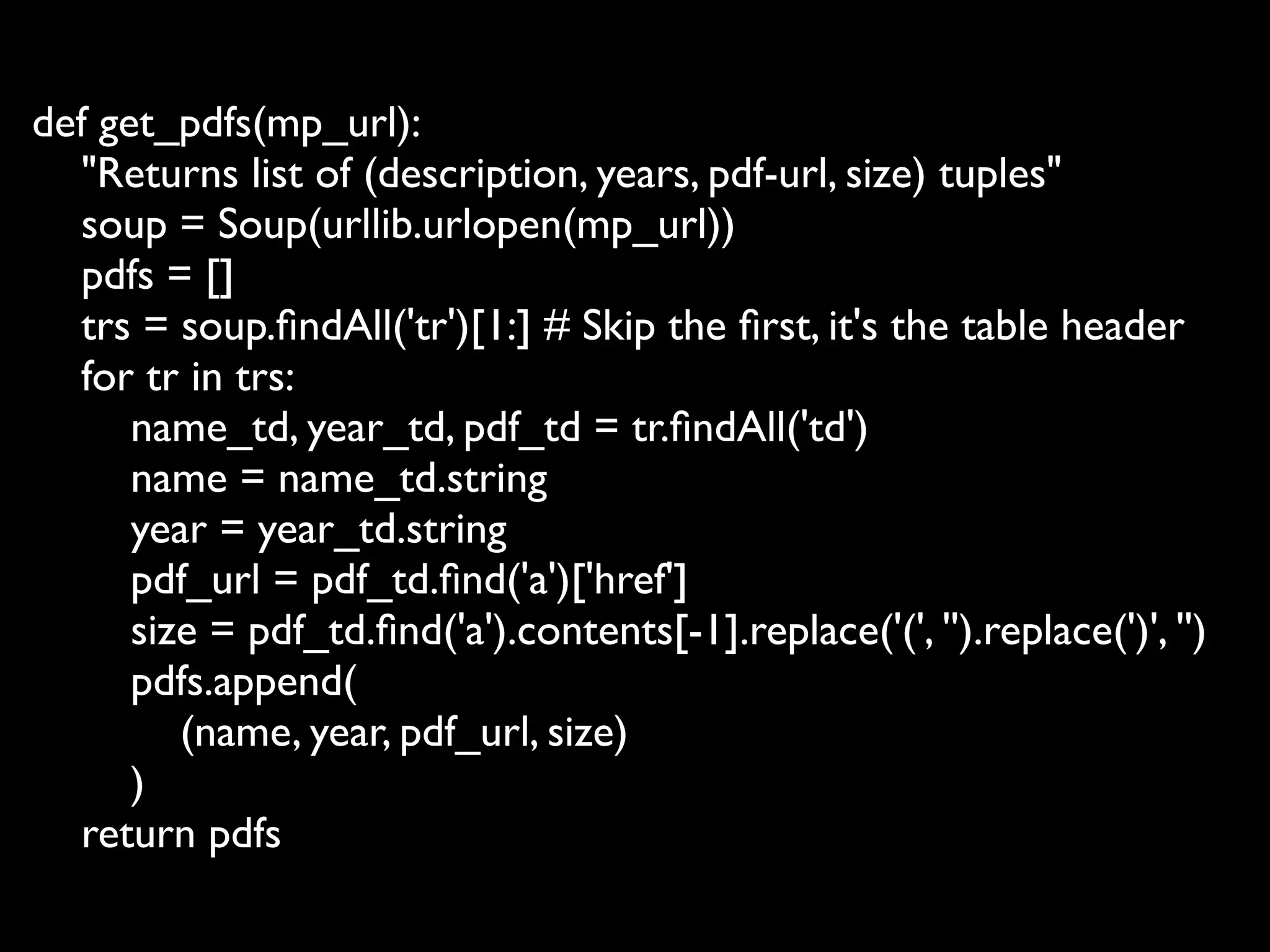 def get_pdfs(mp_url):
  "Returns list of (description, years, pdf-url, size) tuples"
  soup = Soup(urllib.urlopen(mp_url))
  pdfs = []
  trs = soup.ﬁndAll('tr')[1:] # Skip the ﬁrst, it's the table header
  for tr in trs:
      name_td, year_td, pdf_td = tr.ﬁndAll('td')
      name = name_td.string
      year = year_td.string
      pdf_url = pdf_td.ﬁnd('a')['href']
      size = pdf_td.ﬁnd('a').contents[-1].replace('(', '').replace(')', '')
      pdfs.append(
         (name, year, pdf_url, size)
      )
  return pdfs
 