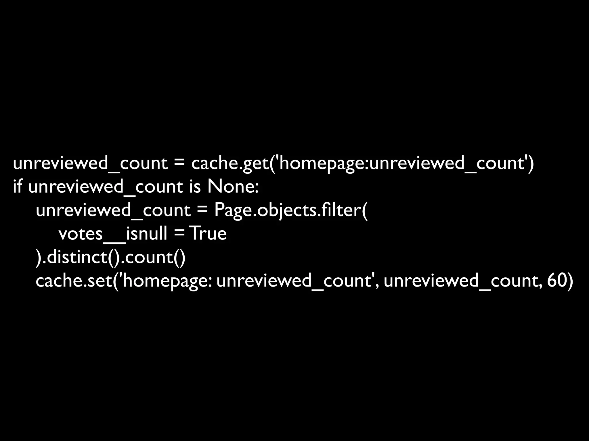 unreviewed_count = cache.get('homepage:unreviewed_count')
if unreviewed_count is None:
    unreviewed_count = Page.objects.ﬁlter(
       votes__isnull = True
    ).distinct().count()
    cache.set('homepage: unreviewed_count', unreviewed_count, 60)
 