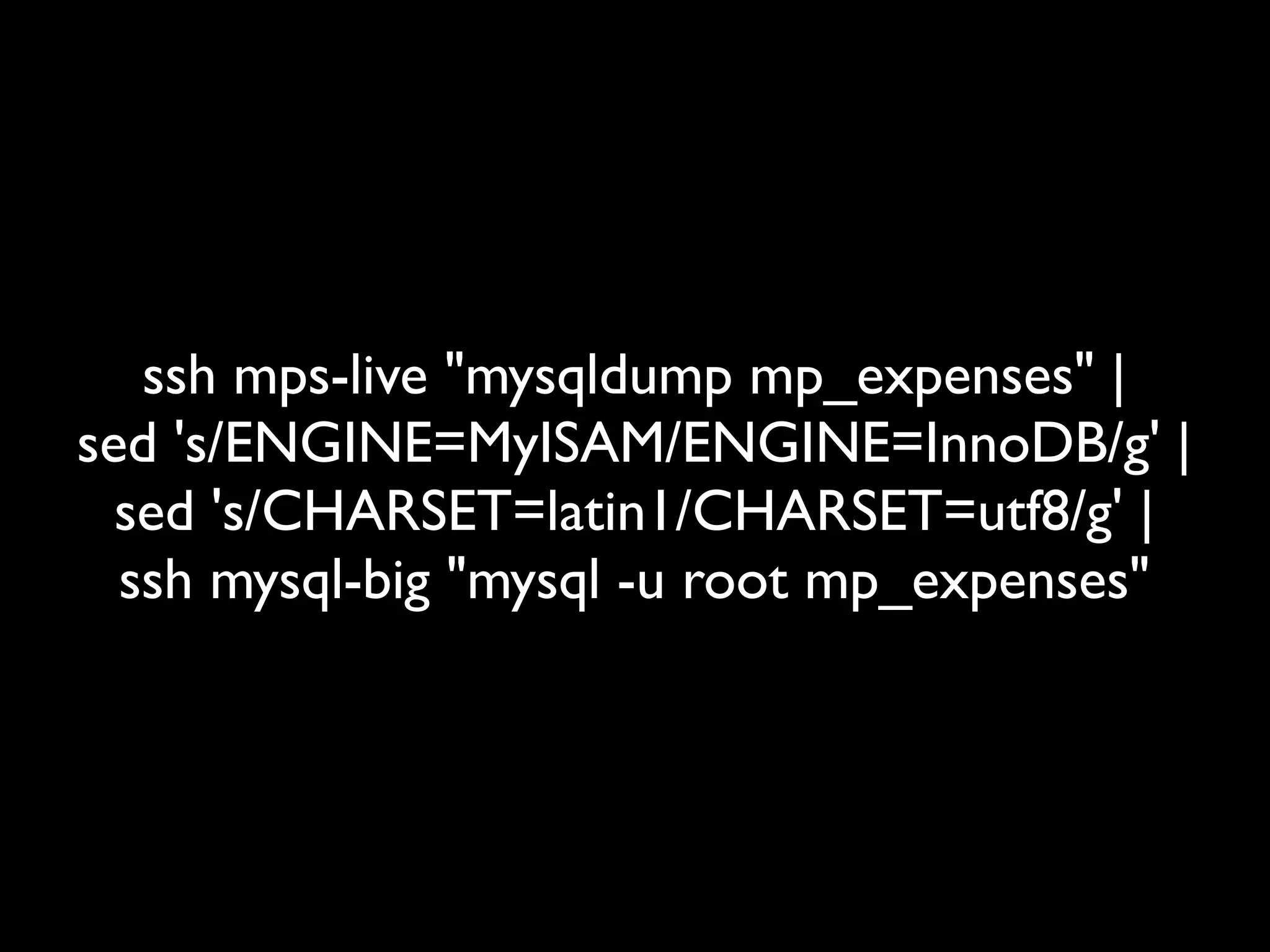 ssh mps-live "mysqldump mp_expenses" |
sed 's/ENGINE=MyISAM/ENGINE=InnoDB/g' |
  sed 's/CHARSET=latin1/CHARSET=utf8/g' |
  ssh mysql-big "mysql -u root mp_expenses"
 
