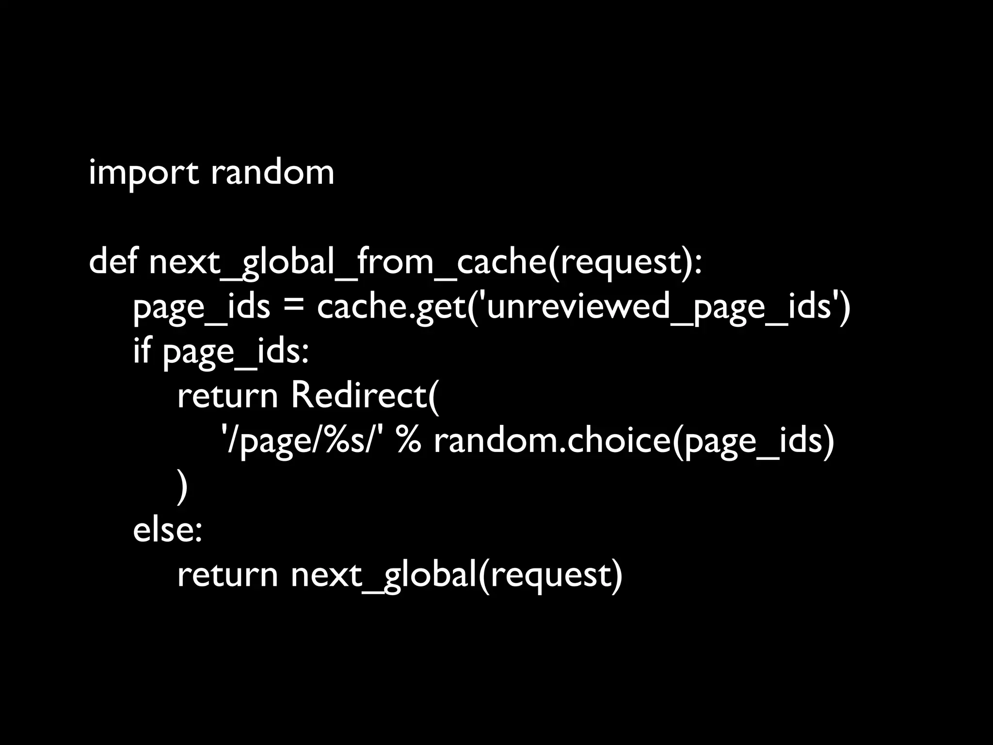 import random

def next_global_from_cache(request):
  page_ids = cache.get('unreviewed_page_ids')
  if page_ids:
      return Redirect(
         '/page/%s/' % random.choice(page_ids)
      )
  else:
      return next_global(request)
 