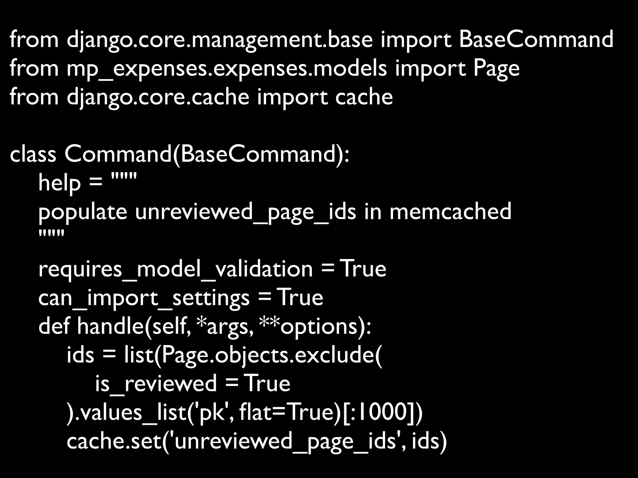 from django.core.management.base import BaseCommand
from mp_expenses.expenses.models import Page
from django.core.cache import cache

class Command(BaseCommand):
   help = """
   populate unreviewed_page_ids in memcached
   """
   requires_model_validation = True
   can_import_settings = True
   def handle(self, *args, **options):
       ids = list(Page.objects.exclude(
          is_reviewed = True
       ).values_list('pk', ﬂat=True)[:1000])
       cache.set('unreviewed_page_ids', ids)
 