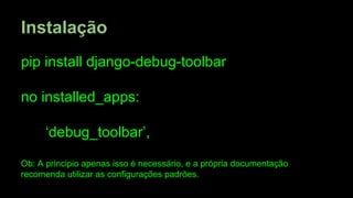 Instalação
pip install django-debug-toolbar
no installed_apps:
‘debug_toolbar’,
Ob: A principio apenas isso é necessário, e a própria documentação
recomenda utilizar as configurações padrões.

 