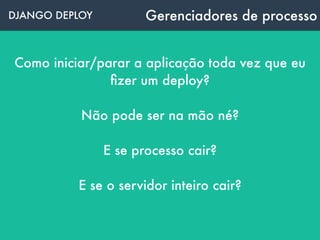 DJANGO DEPLOY Gerenciadores de processo
Como iniciar/parar a aplicação toda vez que eu
ﬁzer um deploy?
Não pode ser na mão né?
E se processo cair?
E se o servidor inteiro cair?
 