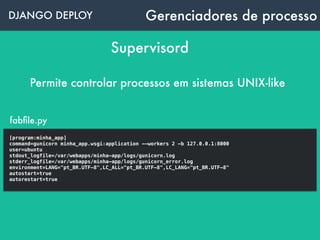DJANGO DEPLOY Gerenciadores de processo
Supervisord
Permite controlar processos em sistemas UNIX-like
supervisord.conf
[program:minha_app]
command=gunicorn minha_app.wsgi:application --workers 2 -b 127.0.0.1:8000
user=ubuntu
stdout_logfile=/var/webapps/minha-app/logs/gunicorn.log
stderr_logfile=/var/webapps/minha-app/logs/gunicorn_error.log
environment=LANG="pt_BR.UTF-8",LC_ALL="pt_BR.UTF-8",LC_LANG="pt_BR.UTF-8"
autostart=true
autorestart=true
 