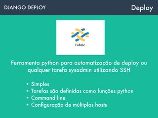 DJANGO DEPLOY Deploy
Ferramenta python para automatização de deploy ou
qualquer tarefa sysadmin utilizando SSH
• Simples
• Tarefas são deﬁnidas como funções python
• Command line
• Conﬁguração de múltiplos hosts
 