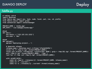 DJANGO DEPLOY
fabﬁle.py
Deploy
# coding: utf-8
import datetime
from fabric.api import env, task, sudo, local, put, run, cd, prefix
from fabric.colors import green
from contextlib import contextmanager
PROJECT_NAME = 'minha_app'
APP_PATH = ‘/var/webapps/minha-app/’
@task
def dev():
env.hosts = ['122.122.121.1212']
env.user = 'dev'
@task
def upload():
pgreen('Deploying project...')
# Generate release
release_name = datetime.now().trftime(‘%Y%m%d%H%M%S')
local('rm -f /tmp/{}.tgz'.format(PROJECT_NAME))
local('git archive --format=tar --prefix={0}/ HEAD | gzip > /tmp/{0}.tgz'.format(PROJECT_NAME))
put('/tmp/{}.tgz'.format(PROJECT_NAME), '/tmp/')
run('tar -C /tmp -zxf /tmp/{}.tgz'.format(PROJECT_NAME))
with cd(APP_PATH):
sudo('mv /tmp/{} ./releases/{}'.format(PROJECT_NAME, release_name))
sudo('rm -f ./current')
sudo('ln -s ./releases/{} ./current'.format(release_name))
 