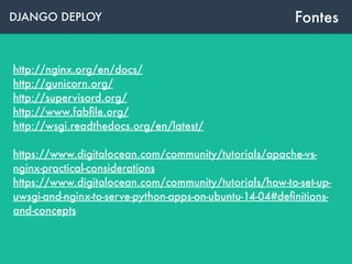 DJANGO DEPLOY Fontes
http://nginx.org/en/docs/
http://gunicorn.org/
http://supervisord.org/
http://www.fabﬁle.org/ 
http://wsgi.readthedocs.org/en/latest/
https://www.digitalocean.com/community/tutorials/apache-vs-
nginx-practical-considerations
https://www.digitalocean.com/community/tutorials/how-to-set-up-
uwsgi-and-nginx-to-serve-python-apps-on-ubuntu-14-04#deﬁnitions-
and-concepts
 