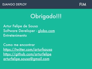 DJANGO DEPLOY
Obrigado!!!
Artur Felipe de Sousa
Software Developer - globo.com
Entretenimento
 
Como me encontrar 
https://twitter.com/arturfsousa 
https://github.com/arturfelipe
arturfelipe.sousa@gmail.com
FIM
https://github.com/arturfelipe/django-deploy
 