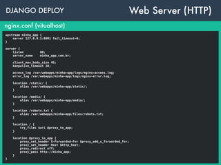 DJANGO DEPLOY
nginx.conf (vitualhost)
upstream minha_app {
server 127.0.0.1:8001 fail_timeout=0;
}
server {
listen 80;
server_name minha_app.com.br;
access_log /var/webapps/minha-app/logs/nginx-access.log;
error_log /var/webapps/minha-app/logs/nginx-error.log;
location /static/ {
alias /var/webapps/minha-app/static/;
}
location /media/ {
alias /var/webapps/minha-app/media/;
}
location /robots.txt {
alias /var/webapps/minha-app/files/robots.txt;
}
location / {
try_files $uri @proxy_to_app;
}
location @proxy_to_app {
proxy_set_header X-Forwarded-For $proxy_add_x_forwarded_for;
proxy_set_header Host $http_host;
proxy_redirect off;
proxy_pass http://minha_app;
}
}
Web Server (HTTP)
 