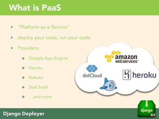 Django Deployer
What is PaaS
‣ “Platform-as-a-Service”
‣ deploy your code, run your code
‣ Providers:
๏ Google App Engine
๏ Heroku
๏ Amazon
๏ DotCloud
๏ ....and more
 