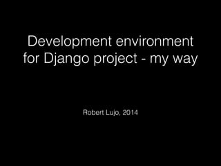 Development environment 
for Django project - my way 
! 
Robert Lujo, 2014 
 