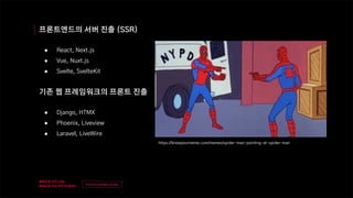 v
제목
이름
프론트엔드의 서버 진출 (SSR)
● React, Next.js
● Vue, Nuxt.js
● Svelte, SvelteKit
기존 웹 프레임워크의 프론트 진출
● Django, HTMX
● Phoenix, Liveview
● Laravel, LiveWire
https://knowyourmeme.com/memes/spider-man-pointing-at-spider-man
 