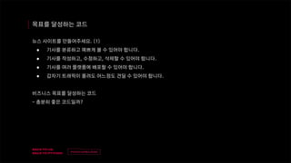 v
제목
이름
목표를 달성하는 코드
뉴스 사이트를 만들어주세요. (1)
● 기사를 분류하고 예쁘게 볼 수 있어야 합니다.
● 기사를 작성하고, 수정하고, 삭제할 수 있어야 합니다.
● 기사를 여러 플랫폼에 배포할 수 있어야 합니다.
● 갑자기 트래픽이 몰려도 어느정도 견딜 수 있어야 합니다.
비즈니스 목표를 달성하는 코드
- 충분히 좋은 코드일까?
 
